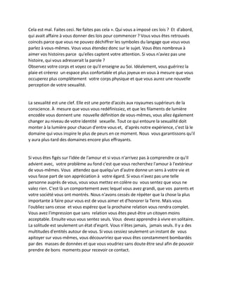 Cela est mal. Faites ceci. Ne faites pas cela ». Qui vous a imposé ces lois ? Et d'abord, qui avait affaire à vous donner des lois pour commencer ? Vous vous êtes retrouvés coincés parce que vous ne pouvez déchiffrer les symboles du langage que vous vous parlez à vous-mêmes. Vous vous étendez donc sur le sujet. Vous êtes nombreux à aimer vos histoires parce qu'elles captent votre attention. Si vous n'aviez pas une histoire, qui vous adresserait la parole ? 
Observez votre corps et voyez ce qu'il enseigne au Soi. Idéalement, vous guérirez la plaie et créerez un espace plus confortable et plus joyeux en vous à mesure que vous occuperez plus complètement votre corps physique et que vous aurez une nouvelle perception de votre sexualité. 
La sexualité est une clef. Elle est une porte d'accès aux royaumes supérieurs de la conscience. À mesure que vous vous redéfinissiez, et que les filaments de lumière encodée vous donnent une nouvelle définition de vous-mêmes, vous allez également changer au niveau de votre identité sexuelle. Tout ce qui entoure la sexualité doit monter à la lumière pour chacun d'entre vous et, d'après notre expérience, c'est là le domaine qui vous inspire le plus de peurs en ce moment. Nous vous garantissons qu'il y aura plus-tard des domaines encore plus effrayants. 
Si vous êtes figés sur l'idée de l'amour et si vous n'arrivez pas à comprendre ce qu'il advient avec, votre problème au fond c'est que vous recherchez l'amour à l'extérieur de vous-mêmes. Vous attendez que quelqu'un d'autre donne un sens à votre vie et vous fasse part de son appréciation à votre égard. Si vous n'avez pas une telle personne auprès de vous, vous vous mettez en colère ou vous sentez que vous ne valez rien. C'est là un comportement avec lequel vous avez grandi, que vos parents et votre société vous ont montrés. Nous n'avons cessés de répéter que la chose la plus importante à faire pour vous est de vous aimer et d'honorer la Terre. Mais vous l'oubliez sans cesse et vous espérez que la prochaine relation vous rendra complet. Vous avez l'impression que sans relation vous êtes peut-être un citoyen moins acceptable. Ensuite vous vous sentez seuls. Vous devez apprendre à vivre en solitaire. La solitude est seulement un état d'esprit. Vous n'êtes jamais, jamais seuls. Il y a des multitudes d'entités autour de vous. Si vous cessiez seulement un instant de vous apitoyer sur vous-mêmes, vous découvririez que vous êtes constamment bombardés par des masses de données et que vous voudriez sans doute être seul afin de pouvoir prendre de bons moments pour recevoir ce contact. 
 