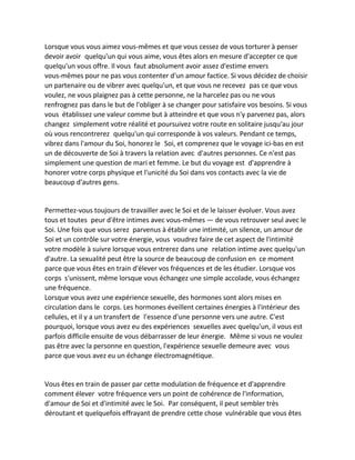 Lorsque vous vous aimez vous-mêmes et que vous cessez de vous torturer à penser devoir avoir quelqu'un qui vous aime, vous êtes alors en mesure d'accepter ce que quelqu'un vous offre. Il vous faut absolument avoir assez d'estime envers vous-mêmes pour ne pas vous contenter d'un amour factice. Si vous décidez de choisir un partenaire ou de vibrer avec quelqu'un, et que vous ne recevez pas ce que vous voulez, ne vous plaignez pas à cette personne, ne la harcelez pas ou ne vous renfrognez pas dans le but de l'obliger à se changer pour satisfaire vos besoins. Si vous vous établissez une valeur comme but à atteindre et que vous n'y parvenez pas, alors changez simplement votre réalité et poursuivez votre route en solitaire jusqu'au jour où vous rencontrerez quelqu'un qui corresponde à vos valeurs. Pendant ce temps, vibrez dans l'amour du Soi, honorez le Soi, et comprenez que le voyage ici-bas en est un de découverte de Soi à travers la relation avec d'autres personnes. Ce n'est pas simplement une question de mari et femme. Le but du voyage est d'apprendre à honorer votre corps physique et l'unicité du Soi dans vos contacts avec la vie de beaucoup d'autres gens. 
Permettez-vous toujours de travailler avec le Soi et de le laisser évoluer. Vous avez tous et toutes peur d'être intimes avec vous-mêmes — de vous retrouver seul avec le Soi. Une fois que vous serez parvenus à établir une intimité, un silence, un amour de Soi et un contrôle sur votre énergie, vous voudrez faire de cet aspect de l'intimité votre modèle à suivre lorsque vous entrerez dans une relation intime avec quelqu'un d'autre. La sexualité peut être la source de beaucoup de confusion en ce moment parce que vous êtes en train d'élever vos fréquences et de les étudier. Lorsque vos corps s'unissent, même lorsque vous échangez une simple accolade, vous échangez une fréquence. 
Lorsque vous avez une expérience sexuelle, des hormones sont alors mises en circulation dans le corps. Les hormones éveillent certaines énergies à l'intérieur des cellules, et il y a un transfert de l'essence d'une personne vers une autre. C'est pourquoi, lorsque vous avez eu des expériences sexuelles avec quelqu'un, il vous est parfois difficile ensuite de vous débarrasser de leur énergie. Même si vous ne voulez pas être avec la personne en question, l'expérience sexuelle demeure avec vous parce que vous avez eu un échange électromagnétique. 
Vous êtes en train de passer par cette modulation de fréquence et d'apprendre comment élever votre fréquence vers un point de cohérence de l'information, d'amour de Soi et d'intimité avec le Soi. Par conséquent, il peut sembler très déroutant et quelquefois effrayant de prendre cette chose vulnérable que vous êtes  