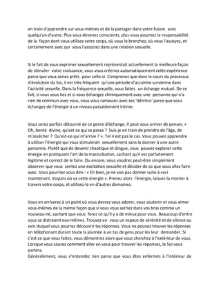 en train d'apprendre sur vous-mêmes et de la partager dans votre fusion avec quelqu'un d'autre. Plus vous devenez conscients, plus vous assumez la responsabilité de la façon dont vous utilisez votre corps, où vous le branchez, où vous l'assoyez, et certainement avec qui vous l'associez dans une relation sexuelle. 
Si le fait de vous exprimer sexuellement représentait actuellement la meilleure façon de stimuler votre croissance, vous vous créeriez automatiquement cette expérience parce que vous seriez prêts pour celle-ci. Comprenez que dans le cours du processus d'évolution du Soi, il est très fréquent qu'une période d'accalmie survienne dans l'activité sexuelle. Dans la fréquence sexuelle, vous faites un échange mutuel. De ce fait, si vous vous liez et si vous échangez chimiquement avec une personne qui n'a rien de commun avec vous, vous vous ramassez avec ses 'détritus' parce que vous échangez de l'énergie à un niveau passablement intime. 
Vous serez parfois détourné de ce genre d'échange. Il peut vous arriver de penser, « Oh, bonté divine, qu'est-ce qui se passe ? Suis-je en train de prendre de l'âge, de m'assécher ? Qu'est-ce qui m'arrive ? ». Tel n'est pas le cas. Vous pouvez apprendre à utiliser l'énergie qui vous stimulerait sexuellement sans la donner à une autre personne. Plutôt que de devenir chaotique et dingue, vous pouvez explorer cette énergie en pratiquant l'art de la masturbation, sachant qu'il est parfaitement légitime et correct de le faire. Ou encore, vous voudrez peut-être simplement observer que vous sentez une excitation sexuelle et décider de ce que vous allez faire avec. Vous pourriez vous dire : « Eh bien, je ne vais pas donner suite à ceci maintenant. Voyons où va cette énergie ». Prenez alors l'énergie, laissez-la monter à travers votre corps, et utilisez-la en d'autres domaines. 
Vous en arriverez à un point où vous devrez vous adorer, vous soutenir et vous aimer vous-mêmes de la même façon que si vous vous serriez dans vos bras comme un nouveau-né, sachant que vous ferez ce qu'il y a de mieux pour vous. Beaucoup d'entre vous se distraient eux-mêmes. Trouvez en vous un espace de sérénité et de silence au sein duquel vous pourrez découvrir les réponses. Vous ne pouvez trouver les réponses en téléphonant durant toute la journée à un tas de gens pour les leur demander. Si c'est ce que vous faites, vous démontrez alors que vous cherchez à l'extérieur de vous. Lorsque vous saurez comment aller en vous pour trouver les réponses, le Soi vous parlera. 
Généralement, vous n'entendez rien parce que vous êtes enfermés à l'intérieur de  