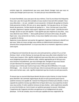 certains types de comportement que vous savez devoir changer mais que vous ne voulez pas changer parce que vous ne savez pas qui vous deviendrez alors. 
En toute honnêteté, vous avez peur de vous-mêmes. C'est là une chose très fréquente. Vous avez peur de ne pas être complet, et vous voulez à tout prix être complet. Vous vous dites donc : « Je suis complet. Je suis souverain. J'ai besoin de quelqu'un d'autre. Cette personne m'attire. Oh non, je ne peux regarder. J'ai trop peur de ça. Je n'ai pas besoin de personne. J'ai bien besoin de quelqu'un ». Vous n'arrivez pas à vous faire une idée. Apprenez à apaiser votre esprit. Apprenez à avoir le plein contrôle de votre énergie. Qu'est-ce que cela signifie ? Cela signifie que peu importe où vous êtes, vous vous observez vous-mêmes — dans quelle posture se trouve votre corps, de quelle façon vous vous servez de vos mains, si vous vous répétez sans cesse, si vous parlez ou gardez le silence. 
Apprenez à vous observer sans porter de jugement. Apprenez à demeurer attentif à ce que vous faites et à vous corriger vous-mêmes en déterminant comment vous aimeriez être comparativement à ce que vous êtes en ce moment. Apprenez à calmer votre esprit. 
La fréquence est transmise de vous vers une autre personne, surtout s'il y a un lien d'amour. Avoir un lien d'amour ne veut pas dire que vous allez rester attachés l'un à l'autre pour toujours. Cela signifie simplement que vous êtes dans une relation pour aussi longtemps que vous estimerez cette relation appropriée par le fait que vous vous honorez mutuellement, que vous échangez des énergies et que vous laissez circuler librement les énergies comme à travers des circuits ouverts. 
Lorsque vous n'aimez pas l'autre et que vous n'êtes pas liés d'affection, il n'y a pas d'échanges ; les circuits ne s'ouvrent pas. Cela ne veut pas dire que vous ne pouvez alors avoir du bon sexe ; cela signifie simplement que les circuits ne sont pas ouverts. 
À mesure que ce courant électrique devient de plus en plus intense, le corps humain peut atteindre des sommets orgasmiques de plus en plus puissants parce que le système nerveux est capable de recevoir les fréquences d'extase plus élevées. C'est la capacité du système nerveux qui détermine la façon dont vous vous exprimez et dont vous vous sentez. Si votre système nerveux est peu évolué, votre expérience sexuelle en sera très limitée car c'est à travers ce système que passe le courant électrique. L'expérience de l'orgasme entraîne une guérison et un réalignement du corps physique. En fin de compte, vous ne serez pas capables de vous rapprocher de  