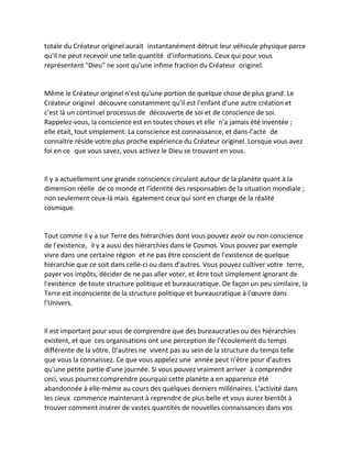 totale du Créateur originel aurait instantanément détruit leur véhicule physique parce qu'il ne peut recevoir une telle quantité d'informations. Ceux qui pour vous représentent "Dieu" ne sont qu'une infime fraction du Créateur originel. 
Même le Créateur originel n'est qu'une portion de quelque chose de plus grand. Le Créateur originel découvre constamment qu'il est l'enfant d'une autre création et c'est là un continuel processus de découverte de soi et de conscience de soi. Rappelez-vous, la conscience est en toutes choses et elle n'a jamais été inventée ; elle était, tout simplement. La conscience est connaissance, et dans-l'acte de connaître réside votre plus proche expérience du Créateur originel. Lorsque vous avez foi en ce que vous savez, vous activez le Dieu se trouvant en vous. 
Il y a actuellement une grande conscience circulant autour de la planète quant à la dimension réelle de ce monde et l'identité des responsables de la situation mondiale ; non seulement ceux-là mais également ceux qui sont en charge de la réalité cosmique. 
Tout comme il y a sur Terre des hiérarchies dont vous pouvez avoir ou non conscience de l'existence, il y a aussi des hiérarchies dans le Cosmos. Vous pouvez par exemple vivre dans une certaine région et ne pas être conscient de l'existence de quelque hiérarchie que ce soit dans celle-ci ou dans d'autres. Vous pouvez cultiver votre terre, payer vos impôts, décider de ne pas aller voter, et être tout simplement ignorant de l'existence de toute structure politique et bureaucratique. De façon un peu similaire, la Terre est inconsciente de la structure politique et bureaucratique à l'oeuvre dans l'Univers. 
Il est important pour vous de comprendre que des bureaucraties ou des hiérarchies existent, et que ces organisations ont une perception de l'écoulement du temps différente de la vôtre. D'autres ne vivent pas au sein de la structure du temps telle que vous la connaissez. Ce que vous appelez une année peut n'être pour d'autres qu'une petite partie d'une journée. Si vous pouvez vraiment arriver à comprendre ceci, vous pourrez comprendre pourquoi cette planète a en apparence été abandonnée à elle-même au cours des quelques derniers millénaires. L'activité dans les cieux commence maintenant à reprendre de plus belle et vous aurez bientôt à trouver comment insérer de vastes quantités de nouvelles connaissances dans vos  