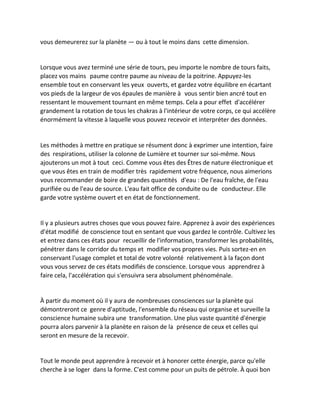 vous demeurerez sur la planète — ou à tout le moins dans cette dimension. 
Lorsque vous avez terminé une série de tours, peu importe le nombre de tours faits, placez vos mains paume contre paume au niveau de la poitrine. Appuyez-les ensemble tout en conservant les yeux ouverts, et gardez votre équilibre en écartant vos pieds de la largeur de vos épaules de manière à vous sentir bien ancré tout en ressentant le mouvement tournant en même temps. Cela a pour effet d'accélérer grandement la rotation de tous les chakras à l'intérieur de votre corps, ce qui accélère énormément la vitesse à laquelle vous pouvez recevoir et interpréter des données. 
Les méthodes à mettre en pratique se résument donc à exprimer une intention, faire des respirations, utiliser la colonne de Lumière et tourner sur soi-même. Nous ajouterons un mot à tout ceci. Comme vous êtes des Êtres de nature électronique et que vous êtes en train de modifier très rapidement votre fréquence, nous aimerions vous recommander de boire de grandes quantités d'eau : De l'eau fraîche, de l'eau purifiée ou de l'eau de source. L'eau fait office de conduite ou de conducteur. Elle garde votre système ouvert et en état de fonctionnement. 
Il y a plusieurs autres choses que vous pouvez faire. Apprenez à avoir des expériences d'état modifié de conscience tout en sentant que vous gardez le contrôle. Cultivez les et entrez dans ces états pour recueillir de l'information, transformer les probabilités, pénétrer dans le corridor du temps et modifier vos propres vies. Puis sortez-en en conservant l'usage complet et total de votre volonté relativement à la façon dont vous vous servez de ces états modifiés de conscience. Lorsque vous apprendrez à faire cela, l'accélération qui s'ensuivra sera absolument phénoménale. 
À partir du moment où il y aura de nombreuses consciences sur la planète qui démontreront ce genre d'aptitude, l'ensemble du réseau qui organise et surveille la conscience humaine subira une transformation. Une plus vaste quantité d'énergie pourra alors parvenir à la planète en raison de la présence de ceux et celles qui seront en mesure de la recevoir. 
Tout le monde peut apprendre à recevoir et à honorer cette énergie, parce qu'elle cherche à se loger dans la forme. C'est comme pour un puits de pétrole. À quoi bon  