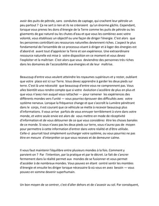 avoir des puits de pétrole, sans conduites de captage, qui crachent leur pétrole un peu partout ? Ça ne sert à rien et ils ne créeraient qu'un énorme gâchis. Cependant, lorsque vous prenez les dons d'énergie de la Terre comme les puits de pétrole ou les gisements de gaz naturel ou les chutes d'eau et que vous les combinez avec votre volonté, vous établissez un objectif ou une façon de diriger l'énergie. C'est alors que les personnes contrôlant ces ressources naturelles deviennent riches. L'aspect le plus fondamental de l'ensemble de ce processus visant à diriger et à loger des énergies est d'abord et avant tout d'apprécier la Terre et son expérience. Une extraordinaire ressource naturelle est mise à votre disposition en ce moment et vous devez l'exploiter et la maîtriser. C'est alors que vous deviendrez des personnes très riches dans les domaines de l'accessibilité aux énergies et de leur maîtrise. 
Beaucoup d'entre vous veulent atteindre les royaumes supérieurs et y rester, oubliant que votre place est ici sur Terre. Vous devez apprendre à garder les deux pieds sur terre. C'est là une nécessité que beaucoup d'entre vous ne comprennent pas. Vous allez bientôt vous rendre compte que si votre évolution s'accélère de plus en plus et que vous n'avez rien auquel vous rattacher — pour ramener les expériences des différents mondes vers l'unité — vous pourriez éprouver des difficultés avec votre système nerveux. Lorsque la fréquence change et que s'accroît la Lumière pénétrant dans le corps, il est courant que ce véhicule se mette à recevoir beaucoup plus d'informations. Il vous arrive parfois de vous ennuyer terriblement à vivre dans votre monde, et votre seule envie est alors de vous mettre en mode de réceptivité d'information et de vous détourner de ce que vous considérez être les choses banales de ce monde. Si vous n'avez pas les deux pieds sur terre, vous n'aurez pas de moyen pour permettre à cette information d'entrer dans votre réalité et d'être utilisée. Celle-ci pourrait tout simplement surcharger votre système, ou vous pourriez ne pas être en mesure d'interpréter ce que vous recevez et de demeurer calme. 
Il vous faut maintenir l'équilibre entre plusieurs mondes à la fois. Comment y parvient-on ? Par l'intention, par la pratique et par le décret. Le fait de s'ancrer fermement dans la réalité permet aux mondes de se fusionner et vous permet d'accéder à de nombreux mondes. Vous pouvez en étant centré sentir les montées d'énergie et ensuite les diriger lorsque nécessaire là où vous en avez besoin — vous pouvez en somme devenir superhumain. 
Un bon moyen de se centrer, c'est d'aller dehors et de s'asseoir au sol. Par conséquent,  