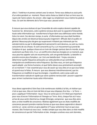 allez à l'extérieur et prenez contact avec la nature. Tenez-vous debout ou assis près d'un arbre pendant un moment. Placez votre chaise au Soleil et lisez un livre sous les rayons de l'astre solaire. Ou encore allez nager ou simplement vous mettre les pieds à l'eau. Ce sont les éléments de la Terre que vous pouvez sentir. 
À mesure que vous évoluez et que l'ensemble de votre espèce devient capable de fusionner les dimensions, votre système nerveux doit avoir la capacité d'interpréter toute cette information qui transformera la façon dont vous définissez votre monde. Cela s'en vient. Ces derniers temps, la sorte d'information qui vous était familière depuis des années est devenue beaucoup plus largement diffusée dans le public en général. Beaucoup plus de gens qui auparavant n'étaient pas intéressés par les extraterrestres ou par le développement personnel le sont devenus, ou sont au moins conscients de ces choses. Ils sont conscients qu'il y a un mouvement qui prend de l'ampleur et que quelque chose est en train de changer partout dans le monde, et pas seulement aux États-Unis. Il y a un conflit entre diverses énergies en ce moment, que vous pourriez appeler soit une escarmouche, soit une grande bataille. La bataille va prendre encore plus d'ampleur, car c'est une bataille dont l'enjeu consiste à déterminer quelle fréquence prévaudra sur cette planète et qui contrôlera, manipulera et conditionnera votre fréquence. Qui êtes-vous, en tant que fréquence ayant adopté une forme humaine, et quel tâche devez-vous précisément accomplir en ce moment ? Il est essentiel pour vous de savoir qui vous êtes et ce que vous faites et quand vous le faites. À mesure que vous devenez interdimensionnel, que les fréquences se modifient et que les énergies s'accélèrent, votre corps subit une transformation radicale et rapide que votre système nerveux doit pouvoir supporter pour arriver à acheminer toute cette information. 
Vous devez apprendre à faire face à de nombreuses réalités à la fois, et réaliser que c'est ce que vous êtes en train de faire et que vous disposez d'un lieu — la Terre — pour y appliquer l'information reçue. Vous ne seriez pas ici s'il n'était pas important pour vous d'ancrer l'information et l'énergie sur Terre. Ainsi, chaque fois où il vous arrive de vous sentir électrisé ou chargé d'énergie, comprenez que vous êtes alors dans un état modifié de conscience. Réalisez également que ces états modifiés de conscience peuvent prendre maintes formes et que vous devez apprendre à devenir comme un canal, comme un gros pipeline (1*) pour acheminer tout ce que vous recevez. Dès l'instant où vous vous rendez compte que vous êtes dans un état modifié de conscience et que de l'information et des énergies curatives vous sont données,  