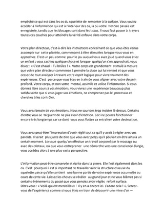 empêché ce qui est dans les os du squelette de remonter à la surface. Vous voulez accéder à l'information qui est à l'intérieur des os, là où votre histoire passée est enregistrée, tandis que les blocages sont dans les tissus. Il vous faut passer à travers toutes ces couches pour atteindre la vérité enfouie dans votre corps. 
Votre plan directeur, c'est-à-dire les instructions concernant ce que vous êtes venus accomplir sur cette planète, commencent à être stimulées lorsque vous vous en approchez. C'est un peu comme pour le jeu auquel vous avez joué quand vous étiez un enfant ; vous cachiez quelque chose et lorsque quelqu'un s'en approchait, vous disiez : « C'est chaud ! Tu brûles ! ». Votre corps est grandement stimulé à mesure que votre plan directeur commence à prendre la place qui lui revient et que vous cessez de tout analyser à travers votre esprit logique pour vivre vraiment des expériences. C'est parce que vous êtes en train de vous aligner avec votre dessein profond. Votre corps, et non votre mental, assimile et utilise l'information. Si vous donnez libre cours à vos émotions, vous vivrez une expérience beaucoup plus satisfaisante que si vous jugez vos émotions, ne comprenez pas le processus et cherchez à les contrôler. 
Vous avez besoin de vos émotions. Nous ne saurions trop insister là-dessus. Certains d'entre vous se targuent de ne pas avoir d'émotion. Ceci ne pourra fonctionner encore très longtemps car ce dont vous vous flattez va entraîner votre destruction. 
Vous avez peut-être l'impression d'avoir réglé tout ce qu'il y avait à régler avec vos parents. Il serait plus juste de dire que vous avez perçu qu'il pouvait en être ainsi à un certain moment. Lorsque quelqu'un effectue un travail corporel par le massage ou avec des cristaux, ou que vous entreprenez une démarche vers une conscience élargie, vous accédez alors à une plus vaste perspective. 
L'information peut-être conservée et écrite dans la pierre. Elle l'est également dans les os. C'est pourquoi il est si important de travailler avec la structure osseuse du squelette parce qu'elle contient une bonne partie de votre expérience accumulée au cours de cette vie. Laissez les choses se révéler au grand jour et ne vous blâmez pas si certains événements du passé que vous pensiez avoir réglés refont surface. Dites-vous : « Voilà qui est merveilleux ! Il y en a encore ici. J'adore cela ! ». Servez- vous de l'expérience comme si vous étiez en train de découvrir une mine d'or —  