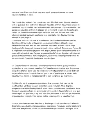 comme si vous étiez en train de vous apercevoir que vous êtes une personne nouvellement née et riche. 
Tout ce que vous subissez c'est ce que vous avez décidé de subir. Vous ne savez pas tout ce que vous êtes en train de déblayer. Vous êtes en train d'ouvrir des canaux de conscience pour la planète, pas seulement pour vous-mêmes. La bonne nouvelle c'est que ce que vous êtes en train de dégager en ce moment, ce sont les choses les plus faciles. Les choses bizarres et étranges viendront plus tard, lorsque vous serez tellement blasés à leur sujet qu'elles ne vous feront plus rien. Tout survient au moment le plus propice. 
La mutation en cours concerne le branchement des données intérieures avec les données extérieures. Le nettoyage en cours concerne l'accès à tous les corps émotionnels que vous avez eu peur d'utiliser. Il vous faut accéder à votre corps émotionnel afin de pouvoir comprendre votre corps spirituel. Comme nous l'avons dit, le corps mental et le corps physique vont de pair, tandis que le corps émotionnel et le corps spirituel vont de pair. Puisque le corps spirituel n'est pas de nature physique et que vous êtes confinés au domaine physique, vous devez accéder par l'entremise de vos émotions à l'ensemble du domaine non-physique. 
Les Êtres humains ont tendance à tellement aimer leurs drames qu'ils peuvent se perdre dans le processus du travail sur Soi. Travailler sur soi-même peut devenir une occupation à temps plein. Cela ne sert à rien. Ce n'est pas tellement génial d'être en perpétuelle introspection et de dire aux gens, « Ne m'appelez pas, je suis en plein travail sur moi-même. Je n'ai pas encore très bien compris ce qui m'arrive ». 
Oui, bien sûr, vos drames personnels doivent être examinés. Oui, bien sûr, ils constituent un véritable banquet alimentant votre évolution. Mais, de grâce, mangez-en une bonne fois et passez à autre chose ; préparez-vous un nouveau festin. Cessez de vous accrochez à ces gemmes de votre passé et d'avoir tellement peur que si vous réglez ces questions, il n'y aura alors plus jamais rien d'excitant qui surviendra à nouveau dans votre vie. Il est bon de mettre en perspective le travail sur Soi. 
Le corps humain est en train d'évoluer et de changer. Il croit peut-être qu'il a besoin de certains apports alimentaires parce que c'est ce que l'on vous a appris. Idéalement, il vaut mieux cependant oublier pour le moment ce que l'on vous a enseigné. Vous  