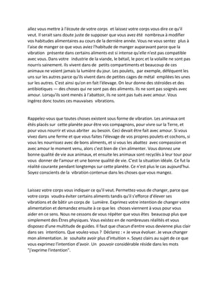 allez vous mettre à l'écoute de votre corps et laissez votre corps vous dire ce qu'il veut. Il serait sans doute juste de supposer que vous avez été nombreux à modifier vos habitudes alimentaires au cours de la dernière année. Vous ne vous sentez plus à l'aise de manger ce que vous aviez l'habitude de manger auparavant parce que la vibration présente dans certains aliments est si intense qu'elle n'est pas compatible avec vous. Dans votre industrie de la viande, le bétail, le porc et la volaille ne sont pas nourris sainement. Ils vivent dans de petits compartiments et beaucoup de ces animaux ne voient jamais la lumière du jour. Les poulets, par exemple, déféquent les uns sur les autres parce qu'ils vivent dans de petites cages de métal empilées les unes sur les autres. C'est ainsi qu'on en fait l'élevage. On leur donne des stéroïdes et des antibiotiques — des choses qui ne sont pas des aliments. Ils ne sont pas soignés avec amour. Lorsqu'ils sont menés à l'abattoir, ils ne sont pas tués avec amour. Vous ingérez donc toutes ces mauvaises vibrations. 
Rappelez-vous que toutes choses existent sous forme de vibration. Les animaux ont étés placés sur cette planète pour être vos compagnons, pour vivre sur la Terre, et pour vous nourrir et vous abriter au besoin. Ceci devait être fait avec amour. Si vous vivez dans une ferme et que vous faites l'élevage de vos propres poulets et cochons, si vous les nourrissez avec de bons aliments, et si vous les abattez avec compassion et avec amour le moment venu, alors c'est bien de s'en alimenter. Vous donnez une bonne qualité de vie aux animaux, et ensuite les animaux sont recyclés à leur tour pour vous donner de l'amour et une bonne qualité de vie. C'est la situation idéale. Ce fut la réalité courante pendant longtemps sur cette planète. Ce n'est plus le cas aujourd'hui. Soyez conscients de la vibration contenue dans les choses que vous mangez. 
Laissez votre corps vous indiquer ce qu'il veut. Permettez-vous de changer, parce que votre corps voudra éviter certains aliments tandis qu'il s'efforce d'élever ses vibrations et de bâtir un corps de Lumière. Exprimez votre intention de changer votre alimentation et demandez ensuite à ce que les choses viennent à vous pour vous aider en ce sens. Nous ne cessons de vous répéter que vous êtes beaucoup plus que simplement des Êtres physiques. Vous existez en de nombreuses réalités et vous disposez d'une multitude de guides. Il faut que chacun d'entre vous devienne plus clair dans ses intentions. Que voulez-vous ? Déclarez : « Je veux évoluer. Je veux changer mon alimentation. Je souhaite avoir plus d'intuition ». Soyez clairs au sujet de ce que vous exprimez l'intention d'avoir. Un pouvoir considérable réside dans les mots "j'exprime l'intention". 
 