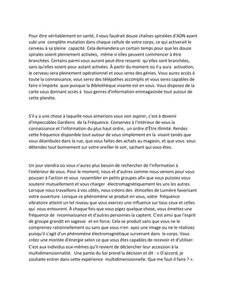 Pour être véritablement en santé, il vous faudrait douze chaînes spiralées d'ADN ayant subi une complète mutation dans chaque cellule de votre corps, ce qui activerait le cerveau à sa pleine capacité. Cela demandera un certain temps pour que les douze spirales soient pleinement activées, même si elles peuvent commencer à être branchées. Certains parmi vous auront peut-être ressenti qu'elles sont branchées, sans qu'elles soient pour autant activées. À partir du moment où il y aura activation, le cerveau sera pleinement opérationnel et vous serez des génies. Vous aurez accès à toute la connaissance, vous serez des télépathes accomplis et vous serez capables de faire n'importe quoi puisque la Bibliothèque vivante est en vous. Vous disposez de la carte vous donnant accès à tous genres d'information emmagasinée tout autour de cette planète. 
S'il y a une chose à laquelle nous aimerions vous voir aspirer, c'est à devenir d'impeccables Gardiens de la Fréquence. Conservez à l'intérieur de vous la connaissance et l'information du plus haut ordre, un ordre d'Être illimité. Rendez cette fréquence disponible tout autour de vous simplement en la vivant tandis que vous déambulez dans la rue, que vous faites des achats au magasin, et que vous vous détendez tout bonnement sur votre oreiller le soir, sachant qui vous êtes. 
Un jour viendra où vous n'aurez plus besoin de rechercher de l'information à l'extérieur de vous. Pour le moment, nous et d'autres comme nous venons pour vous pousser à l'action et vous rassembler en petits groupes afin que vous puissiez vous soutenir mutuellement et vous charger électromagnétiquement les uns les autres. Lorsque nous travaillons à vos côtés, nous créons des étincelles de Lumière favorisant votre ouverture. Lorsque ce phénomène se produit en vous, votre fréquence vibratoire atteint un tel niveau que vous exercez une influence sur tous ceux et celles qui vous entourent. À chaque fois que vous pigez quelque chose, vous émettez une fréquence de reconnaissance et d'autres personnes la captent. C'est ainsi que l'esprit de groupe grandit en sagesse et en force. Cela se produit sans que vous ne le compreniez rationnellement ou sans que vous n'en ayez une image ou ne le réalisiez puisqu'il s'agit d'un phénomène électromagnétique survenant dans le corps. Vous créez une montée d'énergie selon ce que vous êtes capables de recevoir et d'utiliser. 
C'est aux individus eux-mêmes qu'il revient de déclencher leur accession à la multidimensionnalité. Une partie du Soi prend la décision et dit : « D'accord, je souhaite entrer dans cette expérience multidimensionnelle. Que me faut-il faire ? ».  