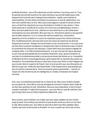 profonde d'évoluer. Aucun Être dénué de cet élan intérieur n'aurait pu venir ici. Tous les portails qui ont été ouverts et les plans directeurs qui ont été établis pour cette époque furent orientés dans l'optique d'une évolution rapide, auto-motivée et auto-accélérée. Ce livre même contribue à ce processus et sert de déclencheur. Les clefs sont cachées dans ce livre. Nous vous encourageons à passer à l'action comme vous y incitent les impulsions qui vous chuchotent à l'oreille en vous disant, « Vous faites partie de la Famille de la Lumière, et la Terre est une Bibliothèque vivante ». Nous vous persuaderons et vous aiderons en vous disant qu'il y a de nombreuses récompenses qui vous attendent. Bien que nous ne chercherons jamais à vous garantir que les défis cesseront, il y a un niveau de maîtrise auquel vous parviendrez. 
Apprenez à lire les symboles et à suivre les impulsions jusqu'à leur ultime conclusion. Être multidimensionnel, cela veut dire ouvrir les canaux et syntoniser les diverses fréquences et ensuite recevoir les transmissions ou les connaissances. Il n'y a pas assez de mots dans le présent vocabulaire ni d'expressions dans le dictionnaire pour traduire les sentiments du royaume non-physique. L'Esprit dont nous vous parlons englobe de multiples idées. Il se réfère fondamentalement à ce qui n'est pas de nature physique ou qui n'est pas perceptible dans la troisième dimension. Vous pouvez comparer ce saut dans la multidimensionnalité à une personne faisant des bonds sur un trampoline et décidant de faire un bond gigantesque, après lequel elle ne retouche plus jamais au trampoline. Vous bondissez de plus en plus haut et puis vous faites ce saut magique qui vous envoie dans le royaume de l'Esprit. Ceci ne veut pas dire que vous êtes perdu ou détruit ou que vos molécules sont disséminées. C'est simplement le saut pratiqué par tous les anciens chamans de la Terre et conservé comme potentialité — comme un moyen de relier les formes de vie intelligentes et d'aider à l'évolution de l'espèce humaine. 
Pour nous, la multidimensionnalité est un mode de vie. Nous nous rendons compte qu'une partie de notre défi en tant qu'enseignants consiste à traduire notre mode de vie dans des systèmes en voie d'évolution. Rassurez-vous cependant, à moins d'avoir à quitter la planète, il s'agit là d'un processus que vous êtes en voie de maîtriser, bien que la façon dont vous en faites l'expérience dépend de vous. 
Nous voulons, pour employer une image, que vous soyez capables de vous rendre jusqu'au bord d'une falaise, puis de faire un pas de plus et de vous tenir en l'air dans le vide. Nous voulons que vous alliez au bout de ce dont vous êtes capables. Nous voulons que vous reconnaissiez le dissident en vous, la partie qui sait et qui va faire  
