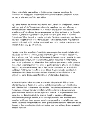 éclater cette réalité au grand jour et établir un tout nouveau paradigme de conscience. Ce n'est pas un leader mondial qui va faire tout cela ; ce sont les masses qui vont le faire, parce qu'elles sont prêtes. 
Il y a en ce moment des millions de Gardiens de la Lumière sur cette planète. Tout ce qu'il vous faut, c'est d'évoluer vous-mêmes. Le travail que vous avez à faire en ce moment concerne intensément le Soi, le véhicule physique que vous occupez actuellement. C'est grâce au Soi que vous pouvez participer au jeu de la vie. Aimez-le, honorez-le, chérissez-le, prenez-en soin, dites-en le plus grand bien, et exprimez l'intention qu'il fonctionne à sa capacité optimale. C'est tout ce dont vous avez besoin pour être réceptifs à vous connecter avec votre Famille de la Lumière. Préparez-vous ensuite à découvrir qui la Lumière a rencontré, avec qui la Lumière va vous mettre en relation et, bien sûr, qui est Lumière. 
L'amour est ce dont vous faites l'expérience lorsque vous allez au-delà de la Lumière. Vous avez besoin de la Lumière, qui est information, pour avoir accès à cet amour. Sans la fréquence de l'information, la fréquence de l'amour est mal comprise. Lorsque la fréquence de l'amour vient en premier lieu, sans la fréquence de l'information, vous pensez que l'amour est à l'extérieur de vous plutôt que de comprendre que vous êtes amour. En conséquence, vous faites ce que les gens sur la planète ont fait depuis toujours : Vous adorez et déifiez tout et vous pensez que l'amour est à l'extérieur plutôt qu'à l'intérieur de vous. Nous avons décidé de venir sur cette planète et de fonctionner d'abord avec la Lumière en vous informant, en vous fortifiant et en activant vos plans directeurs conformément à l'information disponible. 
Maintenant que vous êtes informés, et que vous comprenez les défis qui vous attendent durant la fusion de la Lumière multidimensionnelle avec votre identité, vous commencerez à ressentir la fréquence de l'amour qui vous permettra d'offrir de l'amour aux autres versions de votre Soi multidimensionnel et d'engendrer une guérison massive de la conscience sur plusieurs niveaux. Les expériences que vous aurez dans ces domaines d'activité peuvent êtres très puissantes. Elles vous transformeront prodigieusement, et vous vous promènerez avec le sourire fendu jusqu'aux oreilles de façon à ce que les autres se demandent ce qui a bien pu vous arriver. Vous vous comporterez ainsi parce que vous serez dans une vibration d'extase. Vous serez dans une vibration d'unité, et tout ce que vous attirerez à vous fera partie de cette vibration.  