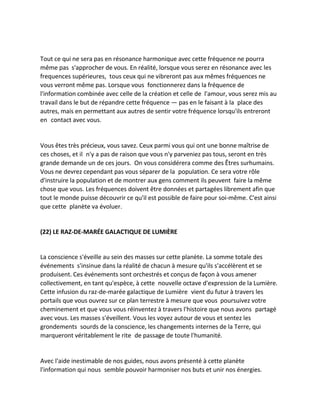 Tout ce qui ne sera pas en résonance harmonique avec cette fréquence ne pourra même pas s'approcher de vous. En réalité, lorsque vous serez en résonance avec les frequences supérieures, tous ceux qui ne vibreront pas aux mêmes fréquences ne vous verront même pas. Lorsque vous fonctionnerez dans la fréquence de l'information combinée avec celle de la création et celle de l'amour, vous serez mis au travail dans le but de répandre cette fréquence — pas en le faisant à la place des autres, mais en permettant aux autres de sentir votre fréquence lorsqu'ils entreront en contact avec vous. 
Vous êtes très précieux, vous savez. Ceux parmi vous qui ont une bonne maîtrise de ces choses, et il n'y a pas de raison que vous n'y parveniez pas tous, seront en très grande demande un de ces jours. On vous considérera comme des Êtres surhumains. Vous ne devrez cependant pas vous séparer de la population. Ce sera votre rôle d'instruire la population et de montrer aux gens comment ils peuvent faire la même chose que vous. Les fréquences doivent être données et partagées librement afin que tout le monde puisse découvrir ce qu'il est possible de faire pour soi-même. C'est ainsi que cette planète va évoluer. 
(22) LE RAZ-DE-MARÉE GALACTIQUE DE LUMIÈRE 
La conscience s'éveille au sein des masses sur cette planète. La somme totale des événements s'insinue dans la réalité de chacun à mesure qu'ils s'accélèrent et se produisent. Ces événements sont orchestrés et conçus de façon à vous amener collectivement, en tant qu'espèce, à cette nouvelle octave d'expression de la Lumière. Cette infusion du raz-de-marée galactique de Lumière vient du futur à travers les portails que vous ouvrez sur ce plan terrestre à mesure que vous poursuivez votre cheminement et que vous vous réinventez à travers l'histoire que nous avons partagé avec vous. Les masses s'éveillent. Vous les voyez autour de vous et sentez les grondements sourds de la conscience, les changements internes de la Terre, qui marqueront véritablement le rite de passage de toute l'humanité. 
Avec l'aide inestimable de nos guides, nous avons présenté à cette planète l'information qui nous semble pouvoir harmoniser nos buts et unir nos énergies.  