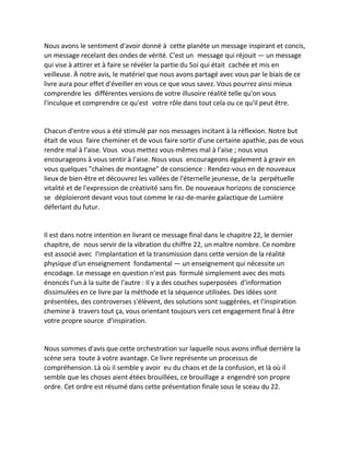 Nous avons le sentiment d'avoir donné à cette planète un message inspirant et concis, un message recelant des ondes de vérité. C'est un message qui réjouit — un message qui vise à attirer et à faire se révéler la partie du Soi qui était cachée et mis en veilleuse. À notre avis, le matériel que nous avons partagé avec vous par le biais de ce livre aura pour effet d'éveiller en vous ce que vous savez. Vous pourrez ainsi mieux comprendre les différentes versions de votre illusoire réalité telle qu'on vous l'inculque et comprendre ce qu'est votre rôle dans tout cela ou ce qu'il peut être. 
Chacun d'entre vous a été stimulé par nos messages incitant à la réflexion. Notre but était de vous faire cheminer et de vous faire sortir d'une certaine apathie, pas de vous rendre mal à l'aise. Vous vous mettez vous-mêmes mal à l'aise ; nous vous encourageons à vous sentir à l'aise. Nous vous encourageons également à gravir en vous quelques "chaînes de montagne" de conscience : Rendez-vous en de nouveaux lieux de bien-être et découvrez les vallées de l'éternelle jeunesse, de la perpétuelle vitalité et de l'expression de créativité sans fin. De nouveaux horizons de conscience se déploieront devant vous tout comme le raz-de-marée galactique de Lumière déferlant du futur. 
Il est dans notre intention en livrant ce message final dans le chapitre 22, le dernier chapitre, de nous servir de la vibration du chiffre 22, un maître nombre. Ce nombre est associé avec l'implantation et la transmission dans cette version de la réalité physique d'un enseignement fondamental — un enseignement qui nécessite un encodage. Le message en question n'est pas formulé simplement avec des mots énoncés l'un à la suite de l'autre : Il y a des couches superposées d'information dissimulées en ce livre par la méthode et la séquence utilisées. Des idées sont présentées, des controverses s'élèvent, des solutions sont suggérées, et l'inspiration chemine à travers tout ça, vous orientant toujours vers cet engagement final à être votre propre source d'inspiration. 
Nous sommes d'avis que cette orchestration sur laquelle nous avons influé derrière la scène sera toute à votre avantage. Ce livre représente un processus de compréhension. Là où il semble y avoir eu du chaos et de la confusion, et là où il semble que les choses aient étées brouillées, ce brouillage a engendré son propre ordre. Cet ordre est résumé dans cette présentation finale sous le sceau du 22. 
 