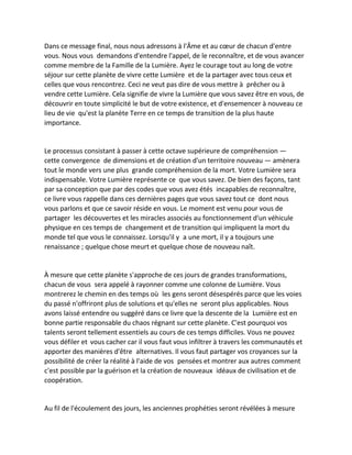Dans ce message final, nous nous adressons à l'Âme et au coeur de chacun d'entre vous. Nous vous demandons d'entendre l'appel, de le reconnaître, et de vous avancer comme membre de la Famille de la Lumière. Ayez le courage tout au long de votre séjour sur cette planète de vivre cette Lumière et de la partager avec tous ceux et celles que vous rencontrez. Ceci ne veut pas dire de vous mettre à prêcher ou à vendre cette Lumière. Cela signifie de vivre la Lumière que vous savez être en vous, de découvrir en toute simplicité le but de votre existence, et d'ensemencer à nouveau ce lieu de vie qu'est la planète Terre en ce temps de transition de la plus haute importance. 
Le processus consistant à passer à cette octave supérieure de compréhension — cette convergence de dimensions et de création d'un territoire nouveau — amènera tout le monde vers une plus grande compréhension de la mort. Votre Lumière sera indispensable. Votre Lumière représente ce que vous savez. De bien des façons, tant par sa conception que par des codes que vous avez étés incapables de reconnaître, ce livre vous rappelle dans ces dernières pages que vous savez tout ce dont nous vous parlons et que ce savoir réside en vous. Le moment est venu pour vous de partager les découvertes et les miracles associés au fonctionnement d'un véhicule physique en ces temps de changement et de transition qui impliquent la mort du monde tel que vous le connaissez. Lorsqu'il y a une mort, il y a toujours une renaissance ; quelque chose meurt et quelque chose de nouveau naît. 
À mesure que cette planète s'approche de ces jours de grandes transformations, chacun de vous sera appelé à rayonner comme une colonne de Lumière. Vous montrerez le chemin en des temps où les gens seront désespérés parce que les voies du passé n'offriront plus de solutions et qu'elles ne seront plus applicables. Nous avons laissé entendre ou suggéré dans ce livre que la descente de la Lumière est en bonne partie responsable du chaos régnant sur cette planète. C'est pourquoi vos talents seront tellement essentiels au cours de ces temps difficiles. Vous ne pouvez vous défiler et vous cacher car il vous faut vous infiltrer à travers les communautés et apporter des manières d'être alternatives. Il vous faut partager vos croyances sur la possibilité de créer la réalité à l'aide de vos pensées et montrer aux autres comment c'est possible par la guérison et la création de nouveaux idéaux de civilisation et de coopération. 
Au fil de l'écoulement des jours, les anciennes prophéties seront révélées à mesure  