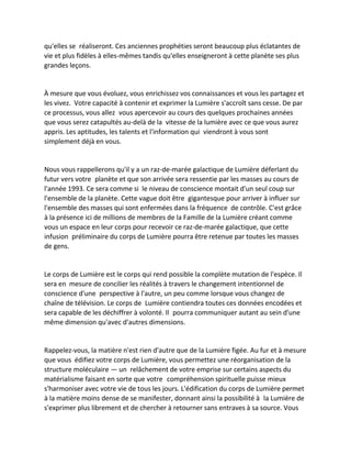 qu'elles se réaliseront. Ces anciennes prophéties seront beaucoup plus éclatantes de vie et plus fidèles à elles-mêmes tandis qu'elles enseigneront à cette planète ses plus grandes leçons. 
À mesure que vous évoluez, vous enrichissez vos connaissances et vous les partagez et les vivez. Votre capacité à contenir et exprimer la Lumière s'accroît sans cesse. De par ce processus, vous allez vous apercevoir au cours des quelques prochaines années que vous serez catapultés au-delà de la vitesse de la lumière avec ce que vous aurez appris. Les aptitudes, les talents et l'information qui viendront à vous sont simplement déjà en vous. 
Nous vous rappellerons qu'il y a un raz-de-marée galactique de Lumière déferlant du futur vers votre planète et que son arrivée sera ressentie par les masses au cours de l'année 1993. Ce sera comme si le niveau de conscience montait d'un seul coup sur l'ensemble de la planète. Cette vague doit être gigantesque pour arriver à influer sur l'ensemble des masses qui sont enfermées dans la fréquence de contrôle. C'est grâce à la présence ici de millions de membres de la Famille de la Lumière créant comme vous un espace en leur corps pour recevoir ce raz-de-marée galactique, que cette infusion préliminaire du corps de Lumière pourra être retenue par toutes les masses de gens. 
Le corps de Lumière est le corps qui rend possible la complète mutation de l'espèce. Il sera en mesure de concilier les réalités à travers le changement intentionnel de conscience d'une perspective à l'autre, un peu comme lorsque vous changez de chaîne de télévision. Le corps de Lumière contiendra toutes ces données encodées et sera capable de les déchiffrer à volonté. Il pourra communiquer autant au sein d'une même dimension qu'avec d'autres dimensions. 
Rappelez-vous, la matière n'est rien d'autre que de la Lumière figée. Au fur et à mesure que vous édifiez votre corps de Lumière, vous permettez une réorganisation de la structure moléculaire — un relâchement de votre emprise sur certains aspects du matérialisme faisant en sorte que votre compréhension spirituelle puisse mieux s'harmoniser avec votre vie de tous les jours. L'édification du corps de Lumière permet à la matière moins dense de se manifester, donnant ainsi la possibilité à la Lumière de s'exprimer plus librement et de chercher à retourner sans entraves à sa source. Vous  