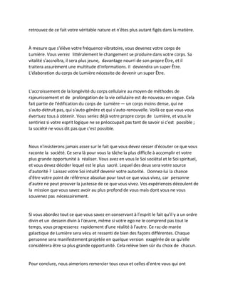 retrouvez de ce fait votre véritable nature et n'êtes plus autant figés dans la matière. 
À mesure que s'élève votre fréquence vibratoire, vous devenez votre corps de Lumière. Vous verrez littéralement le changement se produire dans votre corps. Sa vitalité s'accroîtra, il sera plus jeune, davantage nourri de son propre Être, et il traitera assurément une multitude d'informations. Il deviendra un super Être. L'élaboration du corps de Lumière nécessite de devenir un super Être. 
L'accroissement de la longévité du corps cellulaire au moyen de méthodes de rajeunissement et de prolongation de la vie cellulaire est de nouveau en vogue. Cela fait partie de l'édification du corps de Lumière — un corps moins dense, qui ne s'auto-détruit pas, qui s'auto-génère et qui s'auto-renouvelle. Voilà ce que vous vous évertuez tous à obtenir. Vous seriez déjà votre propre corps de Lumière, et vous le sentiriez si votre esprit logique ne se préoccupait pas tant de savoir si c'est possible ; la société ne vous dit pas que c'est possible. 
Nous n'insisterons jamais assez sur le fait que vous devez cesser d'écouter ce que vous raconte la société. Ce sera là pour vous la tâche la plus difficile à accomplir et votre plus grande opportunité à réaliser. Vous avez en vous le Soi sociétal et le Soi spirituel, et vous devez décider lequel est le plus sacré. Lequel des deux sera votre source d'autorité ? Laissez votre Soi intuitif devenir votre autorité. Donnez-lui la chance d'être votre point de référence absolue pour tout ce que vous vivez, car personne d'autre ne peut prouver la justesse de ce que vous vivez. Vos expériences découlent de la mission que vous savez avoir au plus profond de vous mais dont vous ne vous souvenez pas nécessairement. 
Si vous abordez tout ce que vous savez en conservant à l'esprit le fait qu'il y a un ordre divin et un dessein divin à l'oeuvre, même si votre ego ne le comprend pas tout le temps, vous progresserez rapidement d'une réalité à l'autre. Ce raz-de-marée galactique de Lumière sera vécu et ressenti de bien des façons différentes. Chaque personne sera manifestement projetée en quelque version exagérée de ce qu'elle considérera être sa plus grande opportunité. Cela relève bien sûr du choix de chacun. 
Pour conclure, nous aimerions remercier tous ceux et celles d'entre vous qui ont  