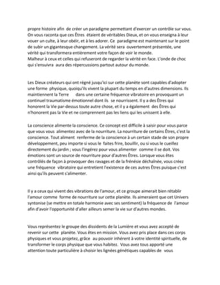 propre histoire afin de créer un paradigme permettant d'exercer un contrôle sur vous. On vous raconta que ces Êtres étaient de véritables Dieux, et on vous enseigna à leur vouer un culte, à leur obéir, et à les adorer. Ce paradigme est maintenant sur le point de subir un gigantesque changement. La vérité sera ouvertement présentée, une vérité qui transformera entièrement votre façon de voir le monde. 
Malheur à ceux et celles qui refuseront de regarder la vérité en face. L'onde de choc qui s'ensuivra aura des répercussions partout autour du monde. 
Les Dieux créateurs qui ont régné jusqu'ici sur cette planète sont capables d'adopter une forme physique, quoiqu'ils vivent la plupart du temps en d'autres dimensions. Ils maintiennent la Terre dans une certaine fréquence vibratoire en provoquant un continuel traumatisme émotionnel dont ils se nourrissent. Il y a des Êtres qui honorent la Vie par-dessus toute autre chose, et il y a également des Êtres qui n'honorent pas la Vie et ne comprennent pas les liens qui les unissent à elle. 
La conscience alimente la conscience. Ce concept est difficile à saisir pour vous parce que vous vous alimentez avec de la nourriture. La nourriture de certains Êtres, c'est la conscience. Tout aliment renferme de la conscience à un certain stade de son propre développement, peu importe si vous le faites frire, bouillir, ou si vous le cueillez directement du jardin ; vous l'ingérez pour vous alimenter comme il se doit. Vos émotions sont un source de nourriture pour d'autres Êtres. Lorsque vous êtes contrôlés de façon à provoquer des ravages et de la frénésie déchaînée, vous créez une fréquence vibratoire qui entretient l'existence de ces autres Êtres puisque c'est ainsi qu'ils peuvent s'alimenter. 
Il y a ceux qui vivent des vibrations de l'amour, et ce groupe aimerait bien rétablir l'amour comme forme de nourriture sur cette planète. Ils aimeraient que cet Univers syntonise (se mettre en totale harmonie avec ses sentiment) la fréquence de l'amour afin d'avoir l'opportunité d'aller ailleurs semer la vie sur d'autres mondes. 
Vous représentez le groupe des dissidents de la Lumière et vous avez accepté de revenir sur cette planète. Vous êtes en mission. Vous avez pris place dans ces corps physiques et vous projetez, grâce au pouvoir inhérent à votre identité spirituelle, de transformer le corps physique que vous habitez. Vous avez tous apporté une attention toute particulière à choisir les lignées génétiques capables de vous  