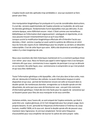 L'espèce locale avait des aptitudes trop semblables à ceux qui voulaient se faire passer pour Dieu. 
Une manipulation biogénétique fut pratiquée et il y eut de considérables destructions. Il y eut des versions expérimentales de l'espèce amenée sur la planète, de sorte que les données génétiques fondamentales furent éparpillées mais pas détruites. À une certaine époque, votre ADN était encore intact. C'était comme une merveilleuse bibliothèque où l'information était soigneusement cataloguée et répertoriée, et où vous pouviez trouver instantanément tout ce qu'il vous fallait. 
Lorsque survint la modification biogénétique effectuée afin d'interdire l'accès aux données, c'était comme si quelqu'un avait caché le système de référence et retiré tous les livres des rayons d'une bibliothèque pour les empiler au sol dans un désordre indescriptible. C'est de cette façon que votre ADN a été disséminé et emmêlé par les raiders il y a bien longtemps de cela. 
Nous vous racontons des faits historiques maintenant et il y a vraiment quelque chose à en retirer pour vous. Nous ne faisons pas appel à votre logique mais à vos banques mémoire afin que vous commenciez à vous rappeler de participer à ce qui se déroule en ce moment. De cette façon, vous commencerez à comprendre ce qui s'est produit et qui vous êtes réellement. 
Toute l'information génétique a été éparpillée ; elle n'est plus dans le bon ordre, mais elle est demeurée à l'intérieur des cellules. La seule information toujours à votre disposition et qui vous permet de fonctionner encore est celle se trouvant dans la double spirale. De nombreuses données enregistrées sur la double spirale ont été désactivées, de sorte que vous avez dû fonctionner avec une part très restreinte d'information génétique. Il était dès lors très facile pour les aspects de conscience qui se faisaient passer pour Dieu de vous manipuler et de vous contrôler. 
Certaines entités, nous l'avons dit, se sont emparé de l'espèce existante, qui était à juste titre une espèce glorieuse, et ils l'ont réorganisée pour leur propre usage, leurs propres besoins. Ils ont perturbé les fréquences d'information à l'intérieur du corps humain, modifié l'ADN, et ils vous ont donné la double spirale afin de pouvoir vous maintenir dans l'ignorance. Ils ont tout simplement fermé votre fréquence d'accessibilité pour vous empêcher de tourner le cadran de votre propre radio.  