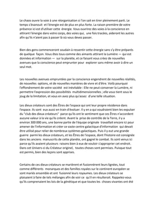 Le chaos ouvre la voie à une réorganisation si l'on sait en tirer pleinement parti. Le temps s'évanouit et l'énergie est de plus en plus forte. La raison première de votre présence ici est d'utiliser cette énergie. Vous ouvrirez des voies à la conscience en attirant l'énergie dans votre corps, des voies qui, une fois tracées, aideront les autres afin qu'ils n'aient pas à passer là où vous devez passer. 
Bien des gens commenceront soudain à ressentir cette énergie sans s'y être préparés de quelque façon. Vous êtes tous comme des aimants attirant la Lumière — qui est données et information — sur la planète, et ce faisant vous créez de nouvelles avenues que la conscience peut emprunter pour explorer sans même avoir à dire un seul mot. 
Les nouvelles avenues empruntées par la conscience engendrent de nouvelles réalités, de nouvelles options, et de nouvelles manières de vivre et d'être. Voilà pourquoi l'effondrement de votre société est inévitable : Elle ne peut conserver la Lumière, ni permettre l'expression des possibilités multidimensionnelles ; elle vous tient sous le joug de la limitation, et vous en avez plus qu'assez d'une telle situation. 
Les dieux créateurs sont des Êtres de l'espace qui ont leur propre résidence dans l'espace. Ils sont eux aussi en train d'évoluer. Il y en a qui voudraient bien les expulser du "club des dieux créateurs" parce qu'ils ont le sentiment que ces Êtres n'accordent aucune valeur à la vie qu'ils créent. Avant la prise de contrôle de la Terre, il y a environ 300 000 ans, une bonne partie de l'équipe originale travaillait encore ici pour amener de l'information et créer ce vaste centre galactique d'information qui devait être utilisé pour relier de nombreux systèmes galactiques. Puis il y eut une grande guerre parmi les dieux créateurs, et les Êtres de l'espace, dont l'histoire est consignée dans les anciens manuscrits de cette planète, ont gagné le combat. Ils sont venus ici parce qu'ils avaient plusieurs raisons bien à eux de vouloir s'approprier cet endroit. Dans cet Univers-ci du Créateur originel, toutes choses sont permises. Puisque tout est permis, bien des leçons sont apprises. 
Certains de ces dieux créateurs se marièrent et fusionnèrent leurs lignées, tout comme différents monarques et des familles royales sur le continent européen se sont mariés ensemble et ont fusionné leurs royaumes. Les dieux créateurs se plaisaient à faire de tels mélanges afin de voir ce qu'il en résulterait. Rappelez-vous qu'ils comprenaient les lois de la génétique et que toutes les choses vivantes ont été  