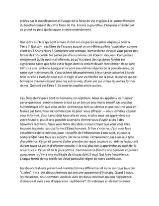 créées par la manifestation et l'usage de la force de Vie et grâce à la compréhension du fonctionnement de cette force de Vie. Encore aujourd'hui, l'ampleur atteinte par ce projet ne peut qu'échapper à votre entendement. 
Qui sont ces Êtres qui sont arrivés et ont mis en pièces les plans originaux pour la Terre ? Qui sont ces Êtres de l'espace auquel on en réfère parfois l'appélation comme étant les T-Shirts Noirs ? Conservez une attitude bienveillante lorsque vous parlez des forces de l'obscurité. Ne parlez pas d'eux comme s'ils étaient mauvais. Comprenez simplement qu'ils sont mal informés, et qu'ils créent des systèmes fondés sur l'ignorance parce que telle est la façon dont ils croient devoir fonctionner. Ils se sont battus à une certaine époque et se sont eux-mêmes séparés de la connaissance, de sorte que maintenant ils s'accrochent désespérément à leur savoir actuel et à la vie telle qu'elle a évoluée pour eux. Il s'agit d'une vie fondée sur la peur, d'une vie qui ne témoigne d'aucun respect pour les autres vies, d'une vie qui utilise les autres formes de vie. Qui sont ces Êtres ? Ce sont les reptiles entre autres. 
Ces Êtres de l'espace sont mi-humains, mi-reptiliens. Nous les appelons les "Lizzies" parce que nous aimons donner à tout ça un ton un peu moins émotif, un peu plus humoristique afin que vous ne les preniez pas tant au sérieux et que vous ne vous en fassiez pas tant. Nous ne sommes pas ici pour vous effrayer — nous sommes ici pour vous informer. Vous savez déjà tout cela en vous, et plus vous en apprendrez sur votre histoire, plus il sera possible à certains d'entre vous d'avoir accès à des souvenirs reptiliens. Vous vous faites des idées si vous croyez que vous vous êtes toujours incarnés sous la forme d'Êtres humains. Si l'on s'incarne, c'est pour faire l'expérience de la création, pour recueillir de l'information à son sujet, et pour la comprendre dans tous ses aspects. On ne se limite certainement pas à un seul type d'expérience. Ce serait comme d'aller prendre ses repas toujours au même restaurant durant toute sa vie et d'affirmer ensuite, « Je n'ai plus rien à apprendre au sujet de la nourriture ». Ce serait de la pure sottise. Commencez à étendre vos horizons et prenez conscience qu'il y a une multitude de choses dont il vous faut faire l'expérience. Chaque forme de vie recèle un éclat particulier digne de notre admiration. 
Les dieux créateurs présentent maintes formes différentes et ils ne sont pas tous des "Lizzies". Il y a des dieux créateurs qui ont une apparence d'insectes. Quant à nous, les Pléiadiens, nous sommes associés avec les dieux créateurs qui ont l'apparence d'oiseaux et avec ceux d'apparence reptilienne*. On retrouve en de nombreuses  