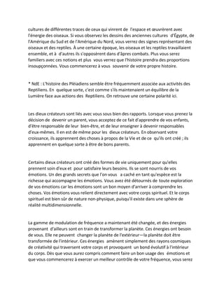 cultures de différentes traces de ceux qui vinrent de l'espace et oeuvrèrent avec l'énergie des oiseaux. Si vous observez les dessins des anciennes cultures d'Égypte, de l'Amérique du Sud et de l'Amérique du Nord, vous verrez des signes représentant des oiseaux et des reptiles. À une certaine époque, les oiseaux et les reptiles travaillaient ensemble, et à d'autres ils s'opposèrent dans d'âpres combats. Plus vous serez familiers avec ces notions et plus vous verrez que l'histoire prendra des proportions insoupçonnées. Vous commencerez à vous souvenir de votre propre histoire. 
* NdE : L'histoire des Pléiadiens semble être fréquemment associée aux activités des Reptiliens. En quelque sorte, c'est comme s'ils maintenaient un équilibre de la Lumière face aux actions des Reptiliens. On retrouve une certaine polarité ici. 
Les dieux créateurs sont liés avec vous sous bien des rapports. Lorsque vous prenez la décision de devenir un parent, vous acceptez de ce fait d'apprendre de vos enfants, d'être responsable de leur bien-être, et de leur enseigner à devenir responsables d'eux-mêmes. Il en est de même pour les dieux créateurs. En observant votre croissance, ils apprennent des choses à propos de la Vie et de ce qu'ils ont créé ; ils apprennent en quelque sorte à être de bons parents. 
Certains dieux créateurs ont créé des formes de vie uniquement pour qu'elles prennent soin d'eux et pour satisfaire leurs besoins. Ils se sont nourris de vos émotions. Un des grands secrets que l'on vous a caché en tant qu'espèce est la richesse qui accompagne les émotions. Vous avez été détournés de toute exploration de vos émotions car les émotions sont un bon moyen d'arriver à comprendre les choses. Vos émotions vous relient directement avec votre corps spirituel. Et le corps spirituel est bien sûr de nature non-physique, puisqu'il existe dans une sphère de réalité multidimensionnelle. 
La gamme de modulation de fréquence a maintenant été changée, et des énergies provenant d'ailleurs sont en train de transformer la planète. Ces énergies ont besoin de vous. Elle ne peuvent changer la planète de l'extérieur—la planète doit être transformée de l'intérieur. Ces énergies amènent simplement des rayons cosmiques de créativité qui traversent votre corps et provoquent un bond évolutif à l'intérieur du corps. Dès que vous aurez compris comment faire un bon usage des émotions et que vous commencerez à exercer un meilleur contrôle de votre fréquence, vous serez  