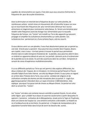 capables de retransmettre ces rayons. C'est alors que vous cesserez d'alimenter la fréquence de peur de ce plan d'existence. 
Avec la diminution en intensité de la fréquence de peur sur cette planète, de nombreuses actions seront mises en mouvement afin d'intensifier la peur car ceux qui se nourrissent des fréquences de peur verront alors diminuer leur source alimentaire et réagiront pour contrecarrer cette baisse. Ils feront une tentative pour rétablir cette fréquence avant de changer leur alimentation pour la nouvelle fréquence de l'amour. Les "Lizzies" ont installé sur Terre des appareils qui peuvent propager et amplifier les turbulences émotionnelles sur cette planète. Ces turbulences leur parviennent et, d'une certaine façon, cela les nourrit. 
Si vous désirez venir sur une planète, il vous faut absolument passer par un portail ou une voie d'accès pour y parvenir. Vous pourriez vous envoler dans l'espace, disons vers Jupiter, mais si vous n'arrivez jamais à trouver le portail vous permettant d'entrer dans le cadre temporel d'existence de la planète, vous pourriez atterrir dans un endroit en apparence désert et sans vie. Les portails donnent accès à la dimension de la planète où la vie existe. Ils sont des ouvertures dans les corridors temporels et servent de zones d'expérience multidimensionnelles. 
Il y a eu différents portails sur Terre qui ont permis à des espèces différentes, les dieux créateurs de l'espace, de s'y introduire. Un immense portail faisant à l'heure actuelle l'objet d'une lutte intense est celui du Moyen-Orient. Si vous jetez un regard en arrière dans l'histoire de la Terre, vous verrez combien de religions et de civilisations remplies de drames ont été introduites dans ce portail. Il s'agit d'un gigantesque portail s'étendant dans un rayon d'environ 1 600 kilomètres. Cela explique pourquoi il se passe tant de choses au Moyen-Orient. Ce portail est celui dont se servent les "Lizzies". 
Les "Lizzies" ont dans une certaine mesure contrôlé ce portail d'accès. Ils ont utilisé cette région pour y établir leurs bases et cavernes souterraines à partir desquelles ils opèrent. L'ancienne civilisation de la Mésopotamie, située entre le Tigre et l'Euphrate, était une colonie de l'espace où une certaine civilisation a été établie. Le Koweït est sis à l'embouchure de ce territoire. Ce portail est à l'origine de manipulations de la population humaine faites dans le but de servir les besoins des autres.  