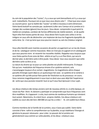 Au sein de la population des "Lizzies", il y a ceux qui sont bienveillants et il y a ceux qui sont malveillants. Pourquoi est-ce que nous vous disons cela ? Il faut que vous soyez au courant parce que la réalité des "Lizzies" se mêle à nouveau à votre dimension. Votre bond évolutif ne consiste pas seulement à aller vers l'amour et la Lumière et à manger des sundaes (glaces) tous les jours. Vous devez comprendre à quel point la réalité est complexe, combien de formes différentes de réalité existent, et de quelle façon elles font toutes partie de vous. Vous devez faire la paix avec celles-ci et les intégrer en vous afin de déclencher une implosion de tous les fragments éparpillés de votre âme. Ce n'est qu'ainsi que vous pourrez revenir au sein du Créateur originel. 
Vous allez bientôt avoir maintes occasions de porter un jugement sur un tas de choses et de les cataloguer comme mauvaises. Mais ce n'est pas en jugeant et en cataloguant que vous pourrez vivre et ressentir les nouvelles réalités. Rappelez-vous toujours que vous faites partie d'une zone de libre arbitre et qu'il y a un Plan Divin, qui sera le dernier plan, la dernière carte à être jouée. Vous devez tous vous souvenir que cette dernière carte va être un as. 
La nature du drame qui se joue sur cette planète est plutôt intéressante. À chaque fois qu'une modulation de fréquence émane d'un système existant, cela s'accompagne toujours d'un certain magnétisme. Ce magnétisme attire chaque parcelle d'énergie ayant déjà eu un quelconque lien avec ce système et la ramène à ce système afin qu'elle puisse faire partie de l'évolution ou du processus en cours. Vous ramenez magnétiquement à vous tout ce dont vous avez déjà fait l'expérience de sorte que vous puissiez ressentir tout ce qu'il vous faut éprouver à leur sujet. 
Les dieux créateurs des temps anciens sont de nouveau attirés ici, à cette époque, en raison du Plan Divin. Ils doivent y participer et comprendre que leurs fréquences vont être modifiées. Ils s'opposent à cela, tout comme de nombreux humains qui résistent tout autant. Néanmoins, ils créent leurs propres réalités. Ces dieux créateurs ont oubliés au cours des derniers 300 000 ans qui les a créés ! Ils ont oublié leurs Dieux. 
Comme membres de la Famille de la Lumière, vous n'avez pas oublié. Votre tâche consiste à faire naître la compréhension sur la planète, ce qui stabilisera l'énergie et générera le pouvoir nécessaire pour créer. Le pouvoir de la Lumière est généralement sous-estimé sur cette planète, et les dieux créateurs vous  