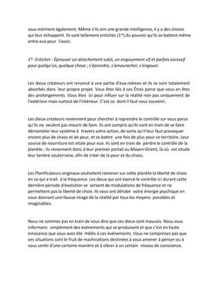 sous-estiment également. Même s'ils ont une grande intelligence, il y a des choses qui leur échappent. Ils sont tellement entichés (1*) du pouvoir qu'ils se battent même entre eux pour l'avoir. 
1*- Enticher : Éprouver un attachement subit, un engouement vif et parfois excessif pour quelqu'un, quelque chose ; s'éprendre, s'amouracher, s'engouer. 
Les dieux créateurs ont renoncé à une partie d'eux-mêmes et ils se sont totalement absorbés dans leur propre projet. Vous êtes liés à ces Êtres parce que vous en êtes des prolongements. Vous êtes ici pour influer sur la réalité non pas uniquement de l'extérieur mais surtout de l'intérieur. C'est ce dont il faut vous souvenir. 
Les dieux créateurs reviennent pour chercher à reprendre le contrôle sur vous parce qu'ils ne veulent pas mourir de faim. Ils ont compris qu'ils sont en train de se faire démanteler leur système à travers votre action, de sorte qu'il leur faut provoquer encore plus de chaos et de peur, et se battre une fois de plus pour ce territoire. Leur source de nourriture est vitale pour eux. Ils sont en train de perdre le contrôle de la planète ; ils reviennent donc à leur premier portail au Moyen-Orient, là où est située leur tanière souterraine, afin de créer de la peur et du chaos. 
Les Planificateurs originaux souhaitent ramener sur cette planète la liberté de choix en ce qui a trait à la fréquence. Les dieux qui ont exercé le contrôle ici durant cette dernière période d'évolution se servent de modulations de fréquence et ne permettent pas la liberté de choix. Ils vous ont dérobé votre énergie psychique en vous donnant une fausse image de la réalité par tous les moyens possibles et imaginables. 
Nous ne sommes pas en train de vous dire que ces dieux sont mauvais. Nous vous informons simplement des événements qui se produisent et que c'est en toute innocence que vous avez été mêlés à ces événements. Vous ne comprenez pas que ces situations sont le fruit de machinations destinées à vous amener à penser ou à vous sentir d'une certaine manière et à vibrer à un certain niveau de conscience. 
 
