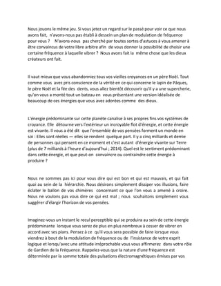 Nous jouons le même jeu. Si vous jetez un regard sur le passé pour voir ce que nous avons fait, n'avons-nous pas établi à dessein un plan de modulation de fréquence pour vous ? N'avons-nous pas cherché par toutes sortes d'astuces à vous amener à être convaincus de votre libre arbitre afin de vous donner la possibilité de choisir une certaine fréquence à laquelle vibrer ? Nous avons fait la même chose que les dieux créateurs ont fait. 
Il vaut mieux que vous abandonniez tous vos vieilles croyances en un père Noël. Tout comme vous avez pris conscience de la vérité en ce qui concerne le lapin de Pâques, le père Noël et la fée des dents, vous allez bientôt découvrir qu'il y a une supercherie, qu'on vous a monté tout un bateau en vous présentant une version idéalisée de beaucoup de ces énergies que vous avez adorées comme des dieux. 
L'énergie prédominante sur cette planète canalise à ses propres fins vos systèmes de croyance. Elle détourne vers l'extérieur un incroyable flot d'énergie, et cette énergie est vivante. Il vous a été dit que l'ensemble de vos pensées forment un monde en soi : Elles sont réelles — elles se rendent quelque part. Il y a cinq milliards et demie de personnes qui pensent en ce moment et c'est autant d'énergie vivante sur Terre (plus de 7 milliards à l'heure d'aujourd'hui ; 2014). Quel est le sentiment prédominant dans cette énergie, et que peut-on convaincre ou contraindre cette énergie à produire ? 
Nous ne sommes pas ici pour vous dire qui est bon et qui est mauvais, et qui fait quoi au sein de la hiérarchie. Nous désirons simplement dissiper vos illusions, faire éclater le ballon de vos chimères concernant ce que l'on vous a amené à croire. Nous ne voulons pas vous dire ce qui est mal ; nous souhaitons simplement vous suggérer d'élargir l'horizon de vos pensées. 
Imaginez-vous un instant le recul perceptible qui se produira au sein de cette énergie prédominante lorsque vous serez de plus en plus nombreux à cesser de vibrer en accord avec ses plans. Pensez à ce qu'il vous sera possible de faire lorsque vous viendrez à bout de la modulation de fréquence ou de l'insistance de votre esprit logique et lorsqu'avec une attitude irréprochable vous vous affirmerez dans votre rôle de Gardien de la Fréquence. Rappelez-vous que la nature d'une fréquence est déterminée par la somme totale des pulsations électromagnétiques émises par vos  