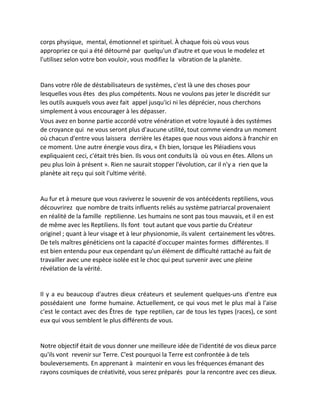 corps physique, mental, émotionnel et spirituel. À chaque fois où vous vous appropriez ce qui a été détourné par quelqu'un d'autre et que vous le modelez et l'utilisez selon votre bon vouloir, vous modifiez la vibration de la planète. 
Dans votre rôle de déstabilisateurs de systèmes, c'est là une des choses pour lesquelles vous êtes des plus compétents. Nous ne voulons pas jeter le discrédit sur les outils auxquels vous avez fait appel jusqu'ici ni les déprécier, nous cherchons simplement à vous encourager à les dépasser. 
Vous avez en bonne partie accordé votre vénération et votre loyauté à des systèmes de croyance qui ne vous seront plus d'aucune utilité, tout comme viendra un moment où chacun d'entre vous laissera derrière les étapes que nous vous aidons à franchir en ce moment. Une autre énergie vous dira, « Eh bien, lorsque les Pléiadiens vous expliquaient ceci, c'était très bien. Ils vous ont conduits là où vous en êtes. Allons un peu plus loin à présent ». Rien ne saurait stopper l'évolution, car il n'y a rien que la planète ait reçu qui soit l'ultime vérité. 
Au fur et à mesure que vous raviverez le souvenir de vos antécédents reptiliens, vous découvrirez que nombre de traits influents reliés au système patriarcal provenaient en réalité de la famille reptilienne. Les humains ne sont pas tous mauvais, et il en est de même avec les Reptiliens. Ils font tout autant que vous partie du Créateur originel ; quant à leur visage et à leur physionomie, ils valent certainement les vôtres. De tels maîtres généticiens ont la capacité d'occuper maintes formes différentes. Il est bien entendu pour eux cependant qu'un élément de difficulté rattaché au fait de travailler avec une espèce isolée est le choc qui peut survenir avec une pleine révélation de la vérité. 
Il y a eu beaucoup d'autres dieux créateurs et seulement quelques-uns d'entre eux possédaient une forme humaine. Actuellement, ce qui vous met le plus mal à l'aise c'est le contact avec des Êtres de type reptilien, car de tous les types (races), ce sont eux qui vous semblent le plus différents de vous. 
Notre objectif était de vous donner une meilleure idée de l'identité de vos dieux parce qu'ils vont revenir sur Terre. C'est pourquoi la Terre est confrontée à de tels bouleversements. En apprenant à maintenir en vous les fréquences émanant des rayons cosmiques de créativité, vous serez préparés pour la rencontre avec ces dieux.  