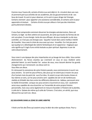 Comme nous l'avons dit, certains d'entre eux sont déjà ici. Ils circulent dans vos rues et prennent part aux activités de vos académies, de vos gouvernements et de vos lieux de travail. Ils sont ici pour observer, et ils sont ici pour diriger de l'énergie. Certains viennent pour apporter une assistance considérable, et certains sont ici pour apprendre et évoluer. Certains d'entre eux par ailleurs n'ont pas des intentions particulièrement élevées. 
Il vous faut comprendre comment discerner les énergies extraterrestres. Dans cet Univers, la règle du libre arbitre est souveraine, de sorte que toutes les formes de vie ont une place. Si une énergie tente de vous effrayer, de vous manipuler ou de vous contrôler, ce n'est pas une énergie avec laquelle il serait dans votre meilleur intérêt de travailler. Vous avez le choix de ceux avec qui vous travaillez. Ce n'est pas parce que quelqu'un a développé des talents fantastiques et en apparence magiques que cela signifie qu'il s'agit d'une entité évoluée au plan spirituel. Apprenez à user de votre discernement. 
Vous vivez à une époque des plus importantes où ça bouge de tous côtés. Vous sentez distinctement les forces vivantes qui s'animent en vous et vous révèlent votre potentiel latent. Le vent fouette l'air autour de vous, vous laissant deviner les grands changements qui s'annoncent. Les dieux sont ici. 
Vous êtes ces dieux. 
En retrouvant la conscience de votre histoire passée, vous commencerez à ouvrir vos yeux anciens. Ce sont les yeux d'Horus, des yeux qui ne voient pas à travers les yeux d'un humain mais du point de vue d'un dieu. Ils voient ce qui relie toutes choses et leur donne un sens, car les yeux anciens sont capables de voir en de nombreuses réalités et d'établir des liens entre les différents éléments du tableau, percevant ainsi la réalité d'ensemble. Lorsque vos yeux anciens s'ouvriront en vous, non seulement serez-vous capables de vous brancher sur l'ensemble de votre propre histoire personnelle, mais vous serez également en mesure d'accéder à l'histoire de la planète, à celle de la Galaxie de même qu'à celle de l'Univers. C'est alors, en vérité, que vous découvrirez qui sont vos dieux. 
(4) SOUVENIRS DANS LA ZONE DE LIBRE ARBITRE 
Il était une fois des Êtres qui avaient conçu le désir de créer quelque chose. Pour y  