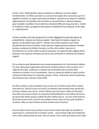 arriver, il leur fallait pénétrer dans la création et y effectuer une très subtile transformation. Ces Êtres oeuvraient au service d'un aspect de la conscience que l'on appelle la Lumière, un aspect avec lequel ils étaient associés et sur lequel ils veillaient soigneusement. Ces Gardiens de la Lumière se rencontrèrent à diverses époques pour travailler ensemble et leurs chemins croisèrent différents royaumes de la réalité. Ils tracèrent un plan, partagèrent des projets et décidèrent d'une époque où leur plan se matérialiserait. 
Certains membres de cette équipe de la Lumière dégagèrent les grandes lignes de probabilité de réaction du Créateur originel : Que ferait le Créateur originel, où agirait-il, et de quelle façon serait-il stimulé. Ces entités savaient ce qu'il était possible de faire avec la Lumière, et leur plan fut soigneusement orchestré. Pendant plusieurs centaines de milliers d'années, ces Êtres de Lumière reçurent un entraînement en vue de mettre ce plan à exécution. Un aspect du plan exigeait d'être prêt pour une secousse cosmique qui tôt ou tard, prévoyait-on, viendrait du Créateur originel. 
On se consacra avec dévouement aux travaux préparatoires et l'entraînement débuta. Il y avait beaucoup à apprendre avant qu'on ne puisse donner suite à ce plan, car il s'agissait d'un plan audacieux. Le dessein de ces Gardiens de la Lumière était d'amener la Lumière, ou la connaissance, dans un niveau de réalité où cette Lumière n'était pas la bienvenue et n'avait pas sa place. C'était comme de mettre le pied dans une chaussure qui n'est pas à votre taille. 
Ces Êtres avaient un plan à préparer pour le jour où la Lumière aurait enfin sa place. Vous êtes ces Êtres et ce jour est arrivé. Ce moment a été orchestré avec grand soin, et chacun d'entre vous sait en son for intérieur qu'il est venu ici dans un but précis. Vous êtes venus pour entamer le mouvement décisif destiné à vous libérer de tout ce qui vous avait retenu jusqu'ici captifs de votre réalité, tout ce qui vous avait enserrés de fils ténus (très mince, très fin) mais solides comme l'acier et vous avait confinés à certaines idées sur vous-mêmes et votre relation avec le Cosmos. 
Ceux et celles d'entre vous qui êtes ici pour mener à bien votre plan et travailler en accord avec la conscience de la Lumière, sachez que le temps d'agir est maintenant venu. Votre action prend son essor dès cet instant. Vous n'avez qu'à laisser venir cette  