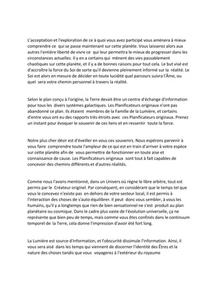 L'acceptation et l'exploration de ce à quoi vous avez participé vous amènera à mieux comprendre ce qui se passe maintenant sur cette planète. Vous laisserez alors aux autres l'entière liberté de vivre ce qui leur permettra le mieux de progresser dans les circonstances actuelles. Il y en a certains qui mènent des vies passablement chaotiques sur cette planète, et il y a de bonnes raisons pour tout cela. Le but visé est d'accroître la force du Soi de sorte qu'il devienne pleinement informé sur la réalité. Le Soi est alors en mesure de décider en toute lucidité quel parcours suivra l'Âme, ou quel sera votre chemin personnel à travers la réalité. 
Selon le plan conçu à l'origine, la Terre devait être un centre d'échange d'information pour tous les divers systèmes galactiques. Les Planificateurs originaux n'ont pas abandonné ce plan. Ils étaient membres de la Famille de la Lumière, et certains d'entre vous ont eu des rapports très étroits avec ces Planificateurs originaux. Prenez un instant pour évoquer le souvenir de ces liens et en ressentir toute la force. 
Notre plus cher désir est d'éveiller en vous ces souvenirs. Nous espérons parvenir à vous faire comprendre toute l'ampleur de ce qui est en train d'arriver à votre espèce sur cette planète afin de vous permettre de fonctionner en toute aise et connaissance de cause. Les Planificateurs originaux sont tout à fait capables de concevoir des chemins différents et d'autres réalités. 
Comme nous l'avons mentionné, dans un Univers où règne le libre arbitre, tout est permis par le Créateur originel. Par conséquent, en considérant que le temps tel que vous le concevez n'existe pas en dehors de votre secteur local, il est permis à l'interaction des choses de s'auto-équilibrer. Il peut donc vous sembler, à vous les humains, qu'il y a longtemps que rien de bien sensationnel ne s'est produit au plan planétaire ou cosmique. Dans le cadre plus vaste de l'évolution universelle, ça ne représente que bien peu de temps, mais comme vous êtes confinés dans le continuum temporel de la Terre, cela donne l'impression d'avoir été fort long. 
La Lumière est source d'information, et l'obscurité dissimule l'information. Ainsi, il vous sera aisé dans les temps qui viennent de discerner l'identité des Êtres et la nature des choses tandis que vous voyagerez à l'extérieur du royaume  