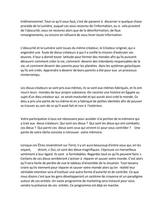 tridimensionnel. Tout ce qu'il vous faut, c'est de parvenir à discerner si quelque chose procède de la Lumière, auquel cas vous recevrez de l'information, ou si cela provient de l'obscurité, vous ne recevrez alors que de la désinformation, de faux renseignements, ou encore on refusera de vous livrer toute information. 
L'obscurité et la Lumière sont issues du même créateur, le Créateur originel, qui a engendré une foule de dieux créateurs à qui il a confié la mission d'exécuter ses oeuvres. Il leur a donné toute latitude pour former des mondes afin qu'ils puissent découvrir comment créer la vie, comment devenir des intendants responsables de la vie, et comment devenir des parents pour les planètes dans les systèmes galactiques qu'ils ont créés. Apprendre à devenir de bons parents a été pour eux un processus ininterrompu. 
Les dieux créateurs se sont pris eux-mêmes, ils se sont eux-mêmes fabriqués, et ils ont nourri leurs mondes de leur propre substance. On raconte une histoire en Égypte au sujet d'un dieu créateur qui se serait masturbé et qui aurait ainsi créé le monde. Ce dieu a pris une partie de lui-même et en a fabriqué de petites identités afin de pouvoir se trouver au sein de ce qu'il avait fait et non à l'extérieur. 
Votre participation à tous est nécessaire pour accéder à la portion de la mémoire qui a trait aux dieux créateurs. Qui sont ces dieux ? Qui sont les dieux qui ont combattu ces dieux ? Qui parmi ces dieux sont ceux qui vinrent ici pour vous contrôler ? Une partie de votre tâche consiste à retrouver votre mémoire. 
Lorsque ces Êtres reviendront sur Terre, il y en aura beaucoup d'entre vous qui, en les voyant, diront, « Oui, ce sont des dieux magnifiques. J'éprouve un merveilleux sentiment à leur égard. Ils sont si formidables. Regardez tout ce qu'ils peuvent faire ». Certains de ces dieux sembleront s'activer à réparer et sauver votre monde. C'est alors qu'il sera facile de perdre de vue le tableau d'ensemble de la situation. Tout laissera croire qu'ils viennent pour réparer et sauver votre monde alors qu'en réalité leur véritable intention sera d'instituer une autre forme d'autorité et de contrôle. Ce que nous disons c'est que les gens développeront un système de croyance et un paradigme autour de ces entités. Un vaste programme de marketing sera instauré pour vous vendre la présence de ces entités. Ce programme est déjà en marche. 
 