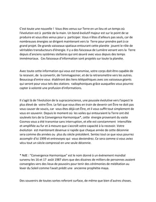 C'est toute une nouvelle ! Vous êtes venus sur Terre en un lieu et un temps où l'évolution est à portée de la main. Un bond évolutif majeur est sur le point de se produire et vous êtes venus pour y participer. Vous n'êtes d'ailleurs pas seuls, car de nombreuses énergies se dirigent maintenant vers la Terre pour prendre part à ce grand projet. De grands vaisseaux spatiaux entourant cette planète jouent le rôle de véritables transducteurs d'énergie. Il y a des faisceaux de Lumière venant vers la Terre depuis d'anciens systèmes stellaires qui ont oeuvré avec vous depuis des temps immémoriaux. Ces faisceaux d'information sont projetés sur toute la planète. 
Avec toute cette information qui vous est transmise, votre corps doit être capable de la recevoir, de la convertir, de l'emmagasiner, et de la retransmettre vers les autres. Beaucoup d'entre vous établiront des liens télépathiques avec ces vaisseaux géants qui seront pour vous tels des stations radiophoniques grâce auxquelles vous pourrez capter à volonté une profusion d'informations. 
Il s'agit là de l'évolution de la supraconscience, une poussée évolutive vers l'aspect le plus élevé de votre Être. Le fait que vous êtes en train de devenir cet Être ne doit pas vous causer de soucis, car vous êtes déjà cet Être, et il vous suffit tout simplement de vous en souvenir. Depuis le moment où les voiles qui entouraient la Terre ont été soulevés lors de la Convergence Harmonique*, cette énergie provenant du vaste Cosmos vous a été transmise sans interruption, et elle est constamment intensifiée et amplifiée au fur et à mesure que s'accroît votre capacité à la recevoir. Votre évolution est maintenant devenue si rapide que chaque année de cette décennie sera comme dix années ou plus du siècle précédent. Sentez tout ce que vous pourrez accomplir d'ici 1999 et entrevoyez qui vous deviendrez. Ce sera comme si vous aviez vécu tout un siècle compressé en une seule décennie. 
* NdE : "Convergence Harmonique" est le nom donné à un événement mondial survenu les 16 et 17 août 1987 alors que des dizaines de milliers de personnes avaient convergées vers des lieux de pouvoirs pour tenir des cérémonies de méditation au lever du Soleil comme l'avait prédit une ancienne prophétie maya. 
Des souvenirs de toutes sortes referont surface, de même que bien d'autres choses.  
