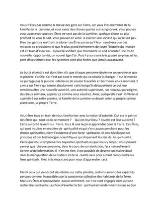 Vous n'êtes pas comme la masse des gens sur Terre, car vous êtes membres de la Famille de la Lumière, et vous savez des choses que les autres ignorent. Vous pouvez vous apercevoir que ces Êtres ne sont pas de la Lumière ; quelque chose au plus profond de vous le sait. Vous pouvez en venir à exécrer une société qui ne le sait pas. Bien des gens se mettront à adorer ces Êtres parce qu'il leur semblera que des miracles se produisent et que le plus grand événement de toute l'histoire du monde est en train d'avoir lieu. Il pourra sembler que l'humanité se voit accorder une toute nouvelle opportunité, un nouvel âge d'or. Puis il y aura une très grosse surprise, et les gens découvriront que les tyrannies sont plus fortes que jamais auparavant. 
Le but à atteindre est donc bien sûr que chaque personne devienne souveraine et que la planète s'unifie. Ce n'est pas tout le monde qui va réussir à changer. Tout le monde ne partage pas la pulsion intérieure de vouloir travailler en harmonie en ce moment. Il y en a sur Terre qui seront absolument ravis lorsqu'ils découvriront ce qui leur semblera être une nouvelle autorité, une autorité supérieure, un nouveau paradigme, des dieux animaux, appelez ça comme vous voudrez. Ainsi, puisqu'elle s'est infiltrée et a pénétré sur cette planète, la Famille de la Lumière va devoir créer sa propre sphère planétaire, sa propre Terre. 
Vous êtes tous en train de vous familiariser avec la notion d'autorité. Qui est le patron des Êtres qui sont ici en ce moment ? Qui est leur Dieu ? Quelle est leur autorité ? Cette autorité revient sur Terre. Il y a là une leçon à apprendre pour la Terre. Ces Êtres, qui sont incultes en matière de spiritualité et qui n'ont aucun penchant pour les choses spirituelles, nient l'existence d'une force spirituelle. Ils ont développé des principes et des technologies scientifiques qui dispersent les lois de la spiritualité. 
Parce que vous comprenez les royaumes spirituels ou que vous y croyez, vous pouvez penser que chaque personne, dans le cours de son évolution, fera naturellement sienne cette information. Il n'en est rien. Il est possible de devenir un maître doué dans la manipulation de la matière et de la réalité sans pour autant comprendre les liens spirituels. Il est très important pour vous d'apprendre ceci. 
Parmi ceux qui viendront des étoiles sur cette planète, certains auront des capacités perçues comme incroyables par la conscience collective des habitants de la Terre. Mais ces Êtres n'éprouveront aucun sentiment, car il ne sont engagés dans aucune recherche spirituelle. Le choix d'éveiller le Soi spirituel est évidemment laissé au bon  