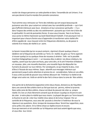 vouloir de chaque personne sur cette planète et dans l'ensemble de cet Univers. Il ne sera pas donné à tout le monde d'en prendre conscience. 
Tout comme vous retrouvez sur Terre des individus qui ont acquis beaucoup de puissance sans être pour autant en contact avec leur sensibilité profonde — qui n'ont pas d'affinité intérieure avec leurs émotions et leur conscience spirituelle — il y a dans l'espace des entités ou des rois extrêmement puissants qui n'ont rien à faire de la spiritualité. Ce sont de puissantes forces. Si vous vous trouviez face à ces forces, vous auriez la même impression qu'avait David devant Goliath. C'est pourquoi il est si important pour chacun d'entre vous d'apprendre à transformer votre réalité afin d'être capable de vous mouvoir entre les fréquences vibratoires, ou de passer à volonté d'un niveau de réalité à un autre. 
Le besoin incoercible (qu'on ne peut contenir, réprimer) d'avoir quelque chose à idolâtrer est la fréquence de contrôle sur Terre. En réalité, les gens sur Terre aspirent à trouver quelqu'un ou quelque chose de nouveau à vénérer. Telle est la possible insertion holographique à venir — un nouveau dieu à adorer. Les dieux créateurs, les reptiles, savent que leur plan est foutu, pour ainsi dire, et ils ont l'intention d'élaborer un nouveau plan, une nouvelle diversion, une nouvelle façon de dépouiller les humains du pouvoir sur eux-mêmes. Par conséquent, ce qui importe le plus, c'est d'être à l'écoute de vous-mêmes. Soyez attentifs aux messages intérieurs qui parviennent jusqu'à votre attention et prenez-les en considération, faites-en vos alliés. Il vous a été accordé de pouvoir vous-mêmes découvrir de l'intérieur la réalité et de diriger ainsi votre vie. Voilà en vérité le don fait à chacun dans la zone de libre arbitre. 
Une partie de la dichotomie (opposition entre deux choses, division) ou de l'équilibre dans une zone de libre arbitre tient au fait que tout est permis, même la tyrannie. Dans cette zone de libre arbitre, chacun est doué du pouvoir de créer sa propre réalité. Et c'est un choix librement consenti que de laisser à quelqu'un d'autre le soin de créer à notre place la réalité que nous vivons. La plupart des gens sur Terre laissent à d'autres le soin de créer leur réalité à leur place et de la leur imposer. Par un contrôle de la fréquence, vous avez été poussés à chercher à l'extérieur de vous la réponse à vos questions. Ainsi, lorsque de nouveaux dieux feront leur apparition, vous serez prêts à les adorer. Et la même chose se répète encore et encore. 
Ceux qui exercent un tel contrôle sur la fréquence sont tout autant égarés que vous, et vous êtes leur miroir.  