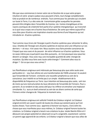 Dès que vous commencez à mener votre vie en fonction de ce que votre propre intuition et votre propre audace vous poussent à faire, tout change complètement. Cela se produit en de nombreux endroits. Tout comme pour les pensées qui circulent sur toute la Terre, il y a des voies de transmission grâce auxquelles les pensées peuvent être dirigées dans l'ensemble du Cosmos. Les trames énergétiques et les rayons cosmiques de créativité font partie d'un système intergalactique qui transmet ce à quoi vous croyez vers d'autres lieux d'existence. De sorte que même aujourd'hui vous êtes pour d'autres une inspiration vivante sous forme d'une fréquence qui est introduite en d'autres systèmes. 
Tout comme nous tirons de l'énergie à partir d'autres systèmes pour alimenter le vôtre, vous émettez de l'énergie vers d'autres systèmes et exercez ainsi une influence sur ces derniers — et vous n'en savez rien. Nous voulons vous faire prendre conscience de l'impact que vous avez et du pouvoir de votre influence sur d'autres systèmes. Vous ne savez même pas à quel point vous êtes puissants, et c'est pourquoi vous pourriez devenir un danger. Vous avez reçu une incroyable quantité de cette énergie de mutation. Qu'allez-vous faire avec toute cette énergie ? Comment allez-vous la diriger ? Est-ce que vous vous aimez ? 
Les Planificateurs originaux sont intéressés par beaucoup plus que cette seule zone particulière ici : Leur but ultime est une transformation de l'ADN universel. Ils veulent que l'ensemble de l'Univers orchestre une nouvelle symphonie au sein de la conscience. Leur intérêt ne se limite pas à un simple rétablissement de la disponibilité de fréquence sur Terre. Leur intention est beaucoup plus vaste, soit rien de moins qu'une restructuration du taux vibratoire de l'ensemble de l'Univers. Pour y parvenir, ils se rendent en des zones-clef pour les infiltrer et entraîner une implosion simultanée. Il y aura un éveil universel au sein de ces divers centres de sorte que l'Univers entier changera de fréquence le moment venu. 
Les Planificateurs originaux ont sollicité l'intérêt du Créateur originel. Le Créateur originel enrichit son savoir à partir de toutes les choses qui existent parce qu'il est toutes choses. Tout comme vous apprenez à honorer vos leçons, c'est-à-dire les choses que vous manifestez pour vous-mêmes, le Créateur originel honore toutes les créations. Le Créateur originel a laissé à ses créations la plus totale liberté d'être et il découvre son propre potentiel en observant ce qu'il a engendré, exactement comme un parent sage apprend de ses enfants. Le Créateur originel a besoin que vous alliez de  