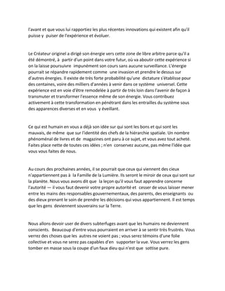 l'avant et que vous lui rapportiez les plus récentes innovations qui existent afin qu'il puisse y puiser de l'expérience et évoluer. 
Le Créateur originel a dirigé son énergie vers cette zone de libre arbitre parce qu'il a été démontré, à partir d'un point dans votre futur, où va aboutir cette expérience si on la laisse poursuivre impunément son cours sans aucune surveillance. L'énergie pourrait se répandre rapidement comme une invasion et prendre le dessus sur d'autres énergies. Il existe de très forte probabilité qu'une dictature s'établisse pour des centaines, voire des milliers d'années à venir dans ce système universel. Cette expérience est en voie d'être remodelée à partir de très loin dans l'avenir de façon à transmuter et transformer l'essence même de son énergie. Vous contribuez activement à cette transformation en pénétrant dans les entrailles du système sous des apparences diverses et en vous y éveillant. 
Ce qui est humain en vous a déjà son idée sur qui sont les bons et qui sont les mauvais, de même que sur l'identité des chefs de la hiérarchie spatiale. Un nombre phénoménal de livres et de magazines ont paru à ce sujet, et vous avez tout acheté. Faites place nette de toutes ces idées ; n'en conservez aucune, pas même l'idée que vous vous faites de nous. 
Au cours des prochaines années, il se pourrait que ceux qui viennent des cieux n'appartiennent pas à la Famille de la Lumière. Ils seront le miroir de ceux qui sont sur la planète. Nous vous avons dit que la leçon qu'il vous faut apprendre concerne l'autorité — il vous faut devenir votre propre autorité et cesser de vous laisser mener entre les mains des responsables gouvernementaux, des parents, des enseignants ou des dieux prenant le soin de prendre les décisions qui vous appartiennent. Il est temps que les gens deviennent souverains sur la Terre. 
Nous allons devoir user de divers subterfuges avant que les humains ne deviennent conscients. Beaucoup d'entre vous pourraient en arriver à se sentir très frustrés. Vous verrez des choses que les autres ne voient pas ; vous serez témoins d'une folie collective et vous ne serez pas capables d'en supporter la vue. Vous verrez les gens tomber en masse sous la coupe d'un faux dieu qui n'est que sottise pure. 
 