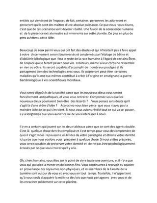 entités qui viendront de l'espace ; de fait, certaines personnes les adoreront et penseront qu'ils sont des maîtres d'une absolue puissance. Ce que nous vous disons, c'est que de tels scénarios vont devenir réalité. Une fusion de la conscience humaine et de la présence extraterrestre est imminente sur cette planète. De plus en plus de gens achètent cette idée. 
Beaucoup de ceux parmi vous qui ont fait des études et qui n'hésitent pas à faire appel à votre discernement seront bouleversés et consternés par l'étalage de bêtise et d'idolâtrie idéologique que fera le reste de la race humaine à l'égard de certains Êtres de l'espace qui se feront passer pour vos créateurs, même si leur corps ne ressemble en rien au vôtre. Ils seront capables d'accomplir de nombreux prodiges et ils partageront bien des technologies avec vous. Ils soigneront peut-être certaines maladies qu'ils ont eux-mêmes contribué à créer à l'origine en enseignant la guerre bactériologique à vos scientifiques mondiaux. 
Vous serez dégoûtés de la société parce que les nouveaux dieux vous seront foncièrement antipathiques, et vous vous retirerez. Comprenez-vous que les nouveaux dieux pourraient bien être des lézards ? Vous pensez sans doute qu'il s'agit là d'une drôle d'idée ? Accrochez-vous bien parce que vous n'avez pas la moindre idée de ce qui s'en vient. Si nous vous avions révélé tout ce qui va se passer, il y a longtemps que vous auriez cessé de vous intéresser à nous. 
Il y en a certains qui jouent sur les deux tableaux parce que ce sont des agents double. C'est là quelque chose de très compliqué et il est temps pour vous de comprendre de quoi il s'agit. Nous repoussons les limites de votre paradigme et étirons votre identité ici parce que nous voulons vous préparer à quelque chose. Si vous y êtes préparés, vous serez capables de préserver votre identité et de ne pas être psychologiquement écrasés par ce que vous croirez qu'il y a là. 
Oh, chers humains, vous êtes sur le point de vivre toute une aventure, et il n'y a que vous qui puissiez la mener en de bonnes fins. Vous continuerez à recevoir du soutien en provenance des royaumes non-physiques, et les membres de la Famille de la Lumière sont autour de vous et avec vous en tout temps. Toutefois, il n'appartient qu'à vous seuls d'acquérir la maîtrise des lois que nous partageons avec vous et de les enraciner solidement sur cette planète.  