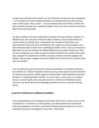Lorsque vous commencerez à mener une vie conforme à ce que nous vous enseignons — en accordant foi à votre identité profonde, à la synchronicité et au fait que vous avez un rôle à jouer dans un plan — vous constaterez alors que même au milieu des pires calamités, lorsque tout semblera se liguer contre vous, vous serez en mesure de défier les lois de l'humanité. 
Les dieux créateurs ont leurs propres dieux créateurs vers qui tend leur évolution. La défaillance du lien conscient unissant les dieux créateurs à leurs propres dieux est survenue dans le contexte de la manipulation des mondes et des Univers, pas nécessairement dans celui de la manipulation des espèces. En tant qu'espèce, vous êtes manipulés dans le cadre d'une multitude de réalités. C'est à vous qu'il revient de déterminer au sein de combien de réalités différentes vous existez. Quant aux Êtres qui vous manipulent, leur tâche consiste à prendre conscience du nombre de mondes dans lesquels ils manipulent les réalités. Les dieux créateurs sont des jongleurs de réalités, mais qui donc jonglent avec leurs réalités et les met face à leur création dans tous ces mondes ? 
Tout ceci doit être avant tout ressenti. Laissez la possibilité à vos cellules cérébrales de se mettre en mode de réception intuitive sans que votre esprit conscient rationnel ne veuille à tout prix tout définir jusqu'au moindre détail. Cette expérience nécessite de laisser un ressenti profond s'éveiller en vous et puis, un bon jour, à un moment donné, un certain après-midi, vous éprouverez le sentiment irrésistible de savoir, comme si une oeuvre de plus de mille pages prenait vie en cinq secondes d'extase divine. 
(5) QUI EST PORTEUR DE L'ARPÈGE DE LUMIÈRE ? 
Votre corps physique est le réceptacle de l'histoire de l'Univers. Ce qui est en train de se produire en ce moment sur cette planète, c'est littéralement une mutation de votre corps physique, car vous lui permettez d'évoluer jusqu'au point où ce sera un ordinateur qui pourra emmagasiner toute cette information. 
 