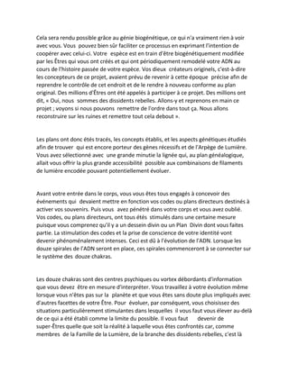 Cela sera rendu possible grâce au génie biogénétique, ce qui n'a vraiment rien à voir avec vous. Vous pouvez bien sûr faciliter ce processus en exprimant l'intention de coopérer avec celui-ci. Votre espèce est en train d'être biogénétiquement modifiée par les Êtres qui vous ont créés et qui ont périodiquement remodelé votre ADN au cours de l'histoire passée de votre espèce. Vos dieux créateurs originels, c'est-à-dire les concepteurs de ce projet, avaient prévu de revenir à cette époque précise afin de reprendre le contrôle de cet endroit et de le rendre à nouveau conforme au plan original. Des millions d'Êtres ont été appelés à participer à ce projet. Des millions ont dit, « Oui, nous sommes des dissidents rebelles. Allons-y et reprenons en main ce projet ; voyons si nous pouvons remettre de l'ordre dans tout ça. Nous allons reconstruire sur les ruines et remettre tout cela debout ». 
Les plans ont donc étés tracés, les concepts établis, et les aspects génétiques étudiés afin de trouver qui est encore porteur des gènes récessifs et de l'Arpège de Lumière. Vous avez sélectionné avec une grande minutie la lignée qui, au plan généalogique, allait vous offrir la plus grande accessibilité possible aux combinaisons de filaments de lumière encodée pouvant potentiellement évoluer. 
Avant votre entrée dans le corps, vous vous êtes tous engagés à concevoir des événements qui devaient mettre en fonction vos codes ou plans directeurs destinés à activer vos souvenirs. Puis vous avez pénétré dans votre corps et vous avez oublié. Vos codes, ou plans directeurs, ont tous étés stimulés dans une certaine mesure puisque vous comprenez qu'il y a un dessein divin ou un Plan Divin dont vous faites partie. La stimulation des codes et la prise de conscience de votre identité vont devenir phénoménalement intenses. Ceci est dû à l'évolution de l'ADN. Lorsque les douze spirales de l'ADN seront en place, ces spirales commenceront à se connecter sur le système des douze chakras. 
Les douze chakras sont des centres psychiques ou vortex débordants d'information que vous devez être en mesure d'interpréter. Vous travaillez à votre évolution même lorsque vous n'êtes pas sur la planète et que vous êtes sans doute plus impliqués avec d'autres facettes de votre Être. Pour évoluer, par conséquent, vous choisissez des situations particulièrement stimulantes dans lesquelles il vous faut vous élever au-delà de ce qui a été établi comme la limite du possible. Il vous faut devenir de super-Êtres quelle que soit la réalité à laquelle vous êtes confrontés car, comme membres de la Famille de la Lumière, de la branche des dissidents rebelles, c'est là  