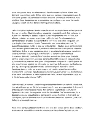 votre plus grande force. Vous êtes venus à dessein sur cette planète afin de vous donner à vous-mêmes un tel défi de sorte que vous puissiez être provocants, pas de telle sorte que cela vous crée des ennuis ou entraîne un manque d'harmonie, mais plutôt de façon à engendrer de la provocation harmonique — par votre harmonie, vous jetez un défi à la face de la vieille fréquence vibratoire. 
La friction que vous pouvez ressentir avec les autres est en partie due au fait que vous êtes sur ce sentier d'évolution et que vous progressez rapidement. Cela indispose les autres car il ne sont pas codés à ce point-ci pour réagir comme vous le faites. Par ailleurs, certaines personnes ne sont pas codées du tout. Certains avaient eux connaissance du projet de changement et ils sont venus ici à cette époque en tant que simples observateurs. Certains Êtres timides sont venus ici sachant que s'ils avaient le courage de mettre le pied sur cette planète — tout en ayant pertinemment conscience du plan directeur de la planète — cela constituerait en quelque sorte une habilitation de leur propre voyage conscient et les catapulterait vers une conscience supérieure même si leur unique participation à la transition se limitait tout bonnement à être ici. Le simple fait d'être dans les environs de ce genre d'activité confère un certain pouvoir. Accordez donc tout le crédit qui revient à ceux et celles qui ont décidé de participer à ce grand changement de fréquence. La participation du plus grand nombre possible est nécessaire car plus il y a de fréquences sur la planète, plus il y a d'énergie qui peut être mise à contribution pour modifier la vieille fréquence. Ceux et celles qui se sont ouverts à la Lumière voient leur corps être littéralement réarrangé. Il peut occasionnellement vous arriver de vous éveiller la nuit et de sentir littéralement le réarrangement en cours. Ce réarrangement du corps est le fait de la restructuration de l'ADN. 
Votre ADN est un filament ; un scientifique le décrirait comme un filament connecteur. Les scientifiques, qui ont fait de leur mieux jusqu'ici avec les moyens dont ils disposent, ont découvert certains codes inscrits dans certaines segments de l'ADN. Ils ont également découvert des segments superflus dans l'ADN. En d'autres termes, il y a des segments pour lesquelles ils ne connaissent aucune fonction, et ils croient, par conséquent, que ces éléments sont là par inadvertance et ils les appellent "junk ADN". Ils font là une grossière erreur. 
Nous avons parlé plus tôt comment vous avez tous étés conçus par les dieux créateurs. Vous avez été assemblés comme des maisons que l'on prévoit d'agrandir un jour.  