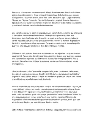 Beaucoup d'entre vous seront emmenés à bord de vaisseaux en direction de divers points du système solaire. Avec votre entrée dans l'âge de la lumière, des mondes insoupçonnés s'ouvriront à vous. Vous êtes sortis des autres âges : L'âge du bronze, l'âge de fer, l'âge de l'industrie, l'âge de l'information, et ainsi de suite. Ces autres âges avaient pour but d'ensemencer, de planter, de cultiver et de mettre en place les potentialités de la vie dans la troisième dimension. 
Une transition est sur le point de se produire, un transfert dimensionnel qui atténuera la densité de la troisième dimension de sorte que vous pourrez accéder aux dimensions plus élevées au sein desquelles le corps ne présente pas un état aussi solide. Vous êtes venus ici parce que vous désiriez acquérir la maîtrise du processus évolutif et avoir la capacité de vivre avec. Ce sera très passionnant, car cela signifie que vous allez pouvoir fonctionner dans de nombreuses réalités. 
Enfouies au plus profond de vous se trouvent toutes les réponses. Les questions qui s'avancent à l'avant-plan de votre esprit se présentent à vous pour que vous puissiez leur apporter des réponses qui se trouvent au coeur de votre propre Être. Pour y parvenir, il vous faut tout d'abord accepter de croire que l'information s'y trouve emmagasinée. 
L'humanité est en train d'apprendre une grande leçon en ce moment. La leçon est, bien sûr, de prendre conscience de votre divinité, du lien qui vous unit au Créateur originel et à tout ce qui existe. La leçon est de réaliser que toutes choses sont reliées ensemble et que vous faites partie de tout cela. 
Il existe une multitude de cultures et de sociétés à travers l'immensité de l'espace, et ces sociétés et cultures ont eu des contacts intermittents avec cette planète depuis le tout début. Il n'y a pas que nous, les Pléiadiens, qui sommes venus pour vous aider ; nous ne sommes qu'un seul groupe provenant d'un seul système d'étoiles. Il y en a beaucoup qui ont voyagé jusqu'ici, et pour maintes raisons différentes. La majorité des extraterrestres sont là pour votre avancement spirituel, bien qu'il y en ait également d'autres qui soient ici pour d'autres motifs. 
Votre histoire s'inscrit dans un continium de temps très particulier. Beaucoup d'entre  