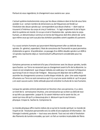 Partout où vous regarderez, le changement vous sautera aux yeux. 
L'actuel système évolutionniste conçu par les dieux créateurs dans le but de vous faire accéder à un certain nombre de dimensions ou de fréquences est fondé sur l'évolution des douze spirales qui correspondent aux douze chakras — dont sept se trouvent à l'intérieur du corps et cinq à l'extérieur. Il s'agit simplement là de la façon dont le système est monté. En ce qui a trait à l'évolution des spirales dans le corps humain, un dénominateur commun en terme de fréquence doit être atteint de sorte que même ceux qui sont aux plus bas échelons possibles soient capables d'y parvenir. 
Il y a aussi certains humains qui pourraient théoriquement aller au-delà de douze spirales. En général, cependant, l'état de conscience de l'humanité ne peut permettre d'atteindre ce genre d'accélération. Le passage d'un ADN à double spirale à un ADN à 12 spirales représente déjà un bond évolutif suffisamment considérable pour les gens. 
Certaines personnes se mettront d'ici peu à fonctionner avec les douze spirales, tandis que d'autres sur Terre ne recevront pas ce changement avant la fin de la décennie. La raison en est simplement que chaque individu est codé pour ne recevoir la fréquence que lorsqu'il est en mesure de l'intégrer. Beaucoup ont déjà bien de la difficulté à assimiler les changements survenus à cette étape initiale du plan. Une vaste majorité d'humains sur Terre se sont convaincus qu'il n'y a qu'une seule réalité et qu'il ne peut y en avoir aucune autre. Cette attitude pourrait entraîner la chute de la race humaine. 
Lorsque les spirales entrent pleinement en fonction chez une personne, il y a alors un éveil de la connaissance intuitive, une connaissance qui va bien au-delà de tout ce qu'elle a pu apprendre jusque-là. Ce savoir intérieur est le savoir du Soi, un savoir qui nous dit qu'il y a beaucoup plus à découvrir que le seul Univers physique. Croyez-le. Sachez-le. Comprenez-le. 
Le monde physique offre maints indices de ce qu'est le monde spirituel. Le monde de l'esprit et de l'évolution personnelle est à la veille d'une explosion d'information : De l'énergie à volonté, gratuite — tout vous sera donné. Tout ceci est relié à l'évolution des filaments de lumière encodée, qui sont en fait un nombre incalculable de fibres  