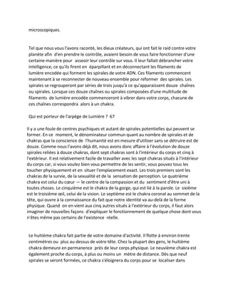 microscopiques. 
Tel que nous vous l'avons raconté, les dieux créateurs, qui ont fait le raid contre votre planète afin d'en prendre le contrôle, avaient besoin de vous faire fonctionner d'une certaine manière pour asseoir leur contrôle sur vous. Il leur fallait débrancher votre intelligence, ce qu'ils firent en éparpillant et en déconnectant les filaments de lumière encodée qui forment les spirales de votre ADN. Ces filaments commencent maintenant à se reconnecter de nouveau ensemble pour reformer des spirales. Les spirales se regrouperont par séries de trois jusqu'à ce qu'apparaissent douze chaînes ou spirales. Lorsque ces douze chaînes ou spirales composées d'une multitude de filaments de lumière encodée commenceront à vibrer dans votre corps, chacune de ces chaînes correspondra alors à un chakra. 
Qui est porteur de l'arpège de Lumière ? 67 
Il y a une foule de centres psychiques et autant de spirales potentielles qui peuvent se former. En ce moment, le dénominateur commun quant au nombre de spirales et de chakras que la conscience de l'humanité est en mesure d'utiliser sans se détruire est de douze. Comme nous l'avons déjà dit, nous avons donc affaire à l'évolution de douze spirales reliées à douze chakras, dont sept chakras sont à l'intérieur du corps et cinq à l'extérieur. Il est relativement facile de travailler avec les sept chakras situés à l'intérieur du corps car, si vous voulez bien vous permettre de les sentir, vous pouvez tous les toucher physiquement et en situer l'emplacement exact. Les trois premiers sont les chakras de la survie, de la sexualité et de la sensation de perception. Le quatrième chakra est celui du coeur — le centre de la compassion et du sentiment d'être uni à toutes choses. Le cinquième est le chakra de la gorge, qui est lié à la parole. Le sixième est le troisième oeil, celui de la vision. Le septième est le chakra coronal au sommet de la tête, qui ouvre à la connaissance du fait que notre identité va au-delà de la forme physique. Quand on en vient aux cinq autres situés à l'extérieur du corps, il faut alors imaginer de nouvelles façons d'expliquer le fonctionnement de quelque chose dont vous n'êtes même pas certains de l'existence réelle. 
Le huitième chakra fait partie de votre domaine d'activité. Il flotte à environ trente centimètres ou plus au-dessus de votre tête. Chez la plupart des gens, le huitième chakra demeure en permanence près de leur corps physique. Le neuvième chakra est également proche du corps, à plus ou moins un mètre de distance. Dès que neuf spirales se seront formées, ce chakra s'éloignera du corps pour se localiser dans  
