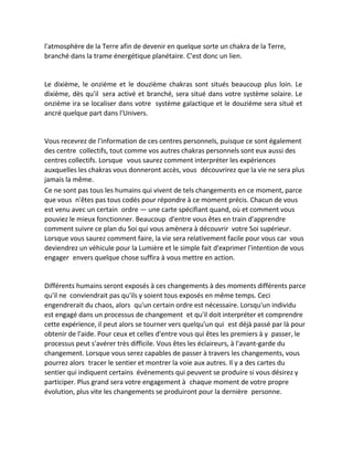 l'atmosphère de la Terre afin de devenir en quelque sorte un chakra de la Terre, branché dans la trame énergétique planétaire. C'est donc un lien. 
Le dixième, le onzième et le douzième chakras sont situés beaucoup plus loin. Le dixième, dès qu'il sera activé et branché, sera situé dans votre système solaire. Le onzième ira se localiser dans votre système galactique et le douzième sera situé et ancré quelque part dans l'Univers. 
Vous recevrez de l'information de ces centres personnels, puisque ce sont également des centre collectifs, tout comme vos autres chakras personnels sont eux aussi des centres collectifs. Lorsque vous saurez comment interpréter les expériences auxquelles les chakras vous donneront accès, vous découvrirez que la vie ne sera plus jamais la même. 
Ce ne sont pas tous les humains qui vivent de tels changements en ce moment, parce que vous n'êtes pas tous codés pour répondre à ce moment précis. Chacun de vous est venu avec un certain ordre — une carte spécifiant quand, où et comment vous pouviez le mieux fonctionner. Beaucoup d'entre vous êtes en train d'apprendre comment suivre ce plan du Soi qui vous amènera à découvrir votre Soi supérieur. Lorsque vous saurez comment faire, la vie sera relativement facile pour vous car vous deviendrez un véhicule pour la Lumière et le simple fait d'exprimer l'intention de vous engager envers quelque chose suffira à vous mettre en action. 
Différents humains seront exposés à ces changements à des moments différents parce qu'il ne conviendrait pas qu'ils y soient tous exposés en même temps. Ceci engendrerait du chaos, alors qu'un certain ordre est nécessaire. Lorsqu'un individu est engagé dans un processus de changement et qu'il doit interpréter et comprendre cette expérience, il peut alors se tourner vers quelqu'un qui est déjà passé par là pour obtenir de l'aide. Pour ceux et celles d'entre vous qui êtes les premiers à y passer, le processus peut s'avérer très difficile. Vous êtes les éclaireurs, à l'avant-garde du changement. Lorsque vous serez capables de passer à travers les changements, vous pourrez alors tracer le sentier et montrer la voie aux autres. Il y a des cartes du sentier qui indiquent certains événements qui peuvent se produire si vous désirez y participer. Plus grand sera votre engagement à chaque moment de votre propre évolution, plus vite les changements se produiront pour la dernière personne. 
 
