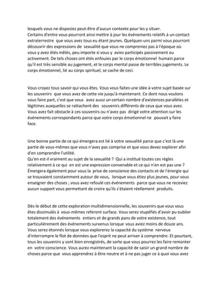 lesquels vous ne disposiez peut-être d'aucun contexte pour les y situer. 
Certains d'entre vous pourront ainsi mettre à jour les événements relatifs à un contact extraterrestre que vous avez tous eu étant jeunes. Quelques-uns parmi vous pourront découvrir des expressions de sexualité que vous ne compreniez pas à l'époque où vous y avez étés mêlés, peu importe si vous y aviez participés passivement ou activement. De tels choses ont étés enfouies par le corps émotionnel humain parce qu'il est très sensible au jugement, et le corps mental passe de terribles jugements. Le corps émotionnel, lié au corps spirituel, se cache de ceci. 
Vous croyez tous savoir qui vous êtes. Vous vous faites une idée à votre sujet basée sur les souvenirs que vous avez de cette vie jusqu'à maintenant. Ce dont nous voulons vous faire part, c'est que vous avez aussi un certain nombre d'existences parallèles et légitimes auxquelles se rattachent des souvenirs différents de ceux que vous avez. Vous avez fait obstacle à ces souvenirs ou n'avez pas dirigé votre attention sur les événements correspondants parce que votre corps émotionnel ne pouvait y faire face. 
Une bonne partie de ce qui émergera est lié à votre sexualité parce que c'est là une partie de vous-mêmes que vous n'avez pas comprise et que vous devez explorer afin d'en comprendre l'utilité. 
Qu'en est-il vraiment au sujet de la sexualité ? Qui a institué toutes ces règles relativement à ce qui en est une expression convenable et ce qui n'en est pas une ? Émergera également pour vous la prise de conscience des contacts et de l'énergie qui se trouvaient constamment autour de vous, lorsque vous étiez plus jeunes, pour vous enseigner des choses ; vous avez refoulé ces événements parce que vous ne receviez aucun support vous permettant de croire qu'ils s'étaient réellement produits. 
Dès le début de cette exploration multidimensionnelle, les souvenirs que vous vous êtes dissimulés à vous-mêmes referont surface. Vous serez stupéfiés d'avoir pu oublier totalement des événements entiers et de grands pans de votre existence, tout particulièrement des événements survenus lorsque vous aviez moins de douze ans. Vous serez étonnés lorsque vous explorerez la capacité du système nerveux d'interrompre le flot de données que l'esprit ne peut arriver à comprendre. Et pourtant, tous les souvenirs y sont bien enregistrés, de sorte que vous pourrez les faire remonter en votre conscience. Vous aurez maintenant la capacité de saisir un grand nombre de choses parce que vous apprendrez à être neutre et à ne pas juger ce à quoi vous avez  