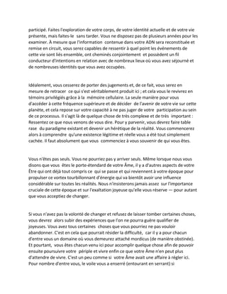 participé. Faites l'exploration de votre corps, de votre identité actuelle et de votre vie présente, mais faites-le sans tarder. Vous ne disposez pas de plusieurs années pour les examiner. À mesure que l'information contenue dans votre ADN sera reconstituée et remise en circuit, vous serez capables de ressentir à quel point les événements de cette vie sont liés ensemble, ont cheminés conjointement et possèdent un fil conducteur d'intentions en relation avec de nombreux lieux où vous avez séjourné et de nombreuses identités que vous avez occupées. 
Idéalement, vous cesserez de porter des jugements et, de ce fait, vous serez en mesure de retracer ce qui s'est véritablement produit ici ; et cela vous le revivrez en témoins privilégiés grâce à la mémoire cellulaire. La seule manière pour vous d'accéder à cette fréquence supérieure et de décider de l'avenir de votre vie sur cette planète, et cela repose sur votre capacité à ne pas juger de votre participation au sein de ce processus. Il s'agit là de quelque chose de très complexe et de très important : Ressentez ce que nous venons de vous dire. Pour y parvenir, vous devrez faire table rase du paradigme existant et devenir un hérétique de la réalité. Vous commencerez alors à comprendre qu'une existence légitime et réelle vous a été tout simplement cachée. Il faut absolument que vous commenciez à vous souvenir de qui vous êtes. 
Vous n'êtes pas seuls. Vous ne pourriez pas y arriver seuls. Même lorsque nous vous disons que vous êtes le porte-étendard de votre Âme, il y a d'autres aspects de votre Être qui ont déjà tout compris ce qui se passe et qui reviennent à votre époque pour propulser ce vortex tourbillonnant d'énergie qui va bientôt avoir une influence considérable sur toutes les réalités. Nous n'insisterons jamais assez sur l'importance cruciale de cette époque et sur l'exaltation joyeuse qu'elle vous réserve — pour autant que vous acceptiez de changer. 
Si vous n'avez pas la volonté de changer et refusez de laisser tomber certaines choses, vous devrez alors subir des expériences que l'on ne pourra guère qualifier de joyeuses. Vous avez tous certaines choses que vous pourriez ne pas vouloir abandonner. C'est en cela que pourrait résider la difficulté, car il y a pour chacun d'entre vous un domaine où vous demeurez attaché mordicus (de manière obstinée). Et pourtant, vous êtes chacun venu ici pour accomplir quelque chose afin de pouvoir ensuite poursuivre votre périple et vivre enfin ce que votre Âme n'en peut plus d'attendre de vivre. C'est un peu comme si votre Âme avait une affaire à régler ici. Pour nombre d'entre vous, le voile vous a enserré (entourant en serrant) si  