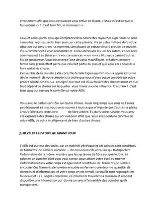 étroitement afin que vous ne puissiez vous enfuir en disant, « Mais qu'est-ce que je fais encore ici ? C'est bien fini, je m'en vais ! ». 
Ceux et celles parmi vous qui comprennent la nature des royaumes supérieurs se sont à maintes reprises sentis bien seuls sur cette planète. Il y en a des millions dans votre situation qui sont ici en ce moment, constituant un extraordinaire groupe de soutien. Vous commencez à vous rencontrer et à vous découvrir les uns les autres, et des liens commencent à se tisser entre vos consciences — un mince fil soyeux parmi d'autres fils de conscience. Vous observerez l'une des plus magnifiques créations prendre forme sans grand effort parce que cela fait partie du plan et que vous êtes poussés à faire certaines choses. 
L'ensemble de la planète a été contrôlé de telle façon que l'on vous a appris et formé dès le moment de votre arrivée ici à croire que vous n'avez aucun contrôle sur votre propre réalité. On vous a enseigné que tout est dû au hasard des circonstances et que tout dépend de choses sur lesquelles vous n'avez aucune influence. C'est faux ! C'est bien vous qui exercez le contrôle sur votre ADN. 
Vous avez le parfait contrôle sur toutes choses. Aussi longtemps que vous ne l'aurez pas découvert et cru, vous serez soumis à tout ce que n'importe qui d'autres se plaira à vous faire dans cette zone de libre arbitre. Et, dans votre naïveté, vous avez été exposés à des choses qui ont eut pour effet que vous avez perdu le contrôle de votre ADN, de votre intelligence et de bien d'autres choses. 
(6) RÉVÉLER L'HISTOIRE AU GRAND JOUR 
L'ADN est porteur des codes, car ce matériel génétique et ses spirales sont constitués de filaments de lumière encodée — de minuscules fils ultra-fins qui transportent l'information de la même manière que les systèmes de fibre optique le font. La colonne de Lumière dont vous vous servez pour attiser votre éveil et amener l'information dans votre corps est également constituée de filaments de lumière encodée. Ces filaments de lumière encodée renferment une énorme quantité de données et d'information, et votre corps en est rempli. Lorsqu'ils sont regroupés en faisceaux et les alignés ensemble, ces filaments travaillent à l'unisson et rendent disponible une information qui donne un sens à l'ensemble des données qu'ils transportent.  