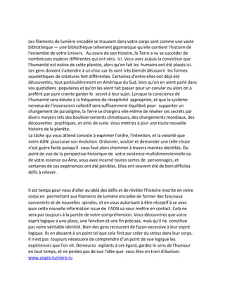 Les filaments de lumière encodée se trouvant dans votre corps sont comme une vaste bibliothèque — une bibliothèque tellement gigantesque qu'elle contient l'histoire de l'ensemble de votre Univers. Au cours de son histoire, la Terre a vu se succéder de nombreuses espèces différentes qui ont vécu ici. Vous avez acquis la conviction que l'humanité est native de cette planète, alors qu'en fait les humains ont été placés ici. Les gens doivent s'attendre à un choc car ils vont très bientôt découvrir les formes squelettiques de créatures fort différentes. Certaines d'entre elles ont déjà été découvertes, tout particulièrement en Amérique du Sud, bien qu'on en aient parlé dans vos quotidiens populaires et qu'on les aient fait passer pour un canular ou alors on a préféré par pure crainte garder le secret à leur sujet. Lorsque la conscience de l'humanité sera élevée à la fréquence de réceptivité appropriée, et que le système nerveux de l'inconscient collectif sera suffisamment équilibré pour supporter un changement de paradigme, la Terre se chargera elle-même de révéler ses secrets par divers moyens tels des bouleversements climatiques, des changements mondiaux, des découvertes psychiques, et ainsi de suite. Vous mettrez à jour une toute nouvelle histoire de la planète. 
La tâche qui vous attend consiste à exprimer l'ordre, l'intention, et la volonté que votre ADN poursuive son évolution. Ordonner, vouloir et demander une telle chose n'est guère facile puisqu'il vous faut alors cheminer à travers maintes identités. Du point de vue de la perspective historique de votre existence multidimensionnelle ou de votre essence ou Âme, vous avez incarné toutes sortes de personnages, et certaines de ces expériences ont été pénibles. Elles ont souvent été de bien difficiles défis à relever. 
Il est temps pour vous d'aller au-delà des défis et de révéler l'histoire inscrite en votre corps en permettant aux filaments de lumière encodée de former des faisceaux concentrés et de nouvelles spirales, et en vous autorisant à être réceptif à ce avec quoi cette nouvelle information issue de l'ADN va vous mettre en contact. Cela ne sera pas toujours à la portée de votre compréhension. Vous découvrirez que votre esprit logique a une place, une fonction et une fin précises, mais qu'il ne constitue pas votre véritable identité. Bien des gens recourent de façon excessive à leur esprit logique. Ils en abusent à un point tel que cela finit par créer du stress dans leur corps. Il n'est pas toujours nécessaire de comprendre d'un point de vue logique les expériences que l'on vit. Demeurez vigilants à cet égard, gardez le sens de l'humour en tout temps, et ne perdez pas de vue l'idée que vous êtes en train d'évoluer. www.anges-lumiere.ru  
